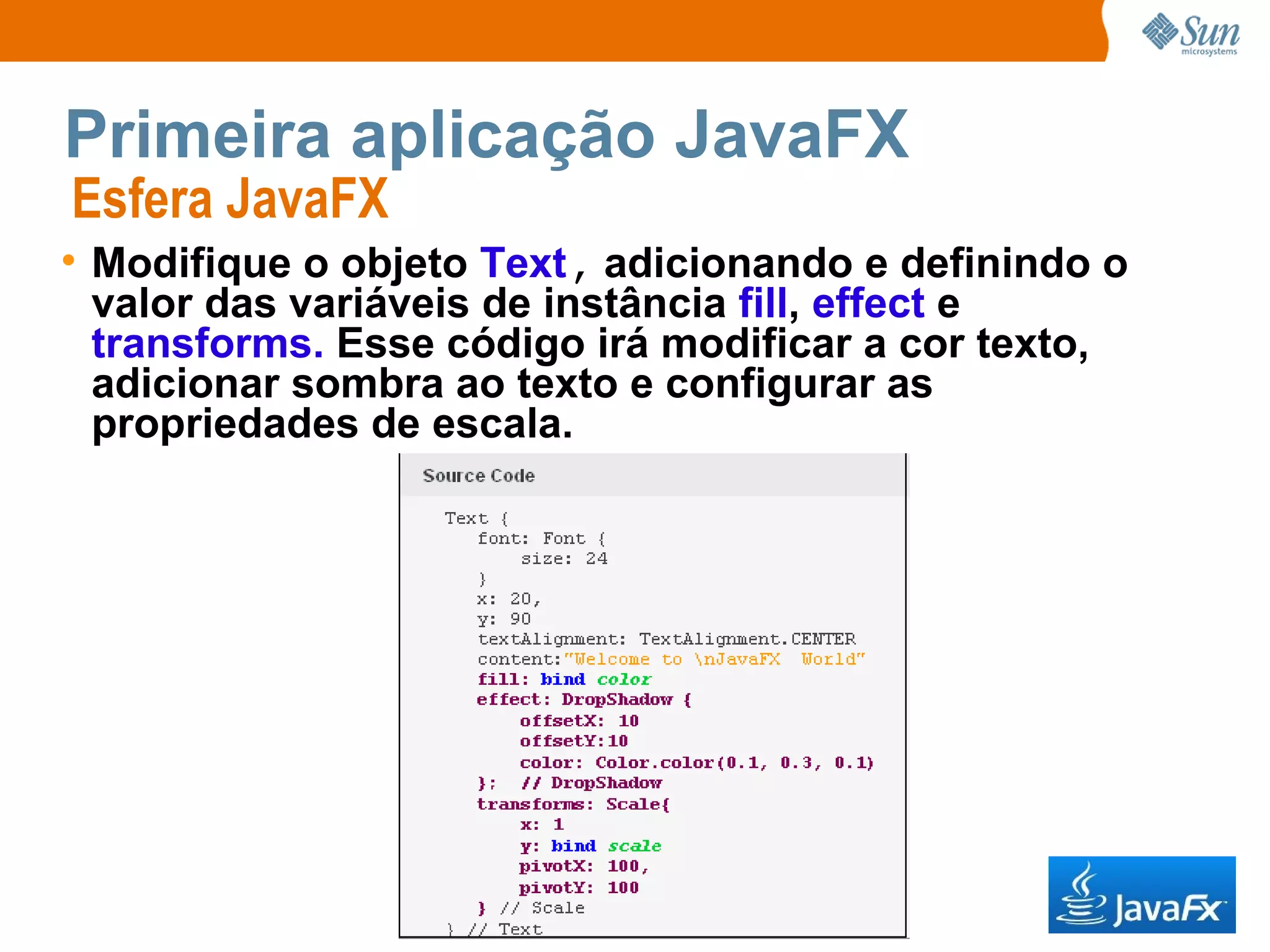 Primeira aplicação JavaFX Esfera JavaFX  Modifique o objeto  Text ,  adicionando e definindo o valor das variáveis de instância  fill ,  effect  e  transforms.  Esse código irá modificar a cor texto, adicionar sombra ao texto e configurar as propriedades de escala. 