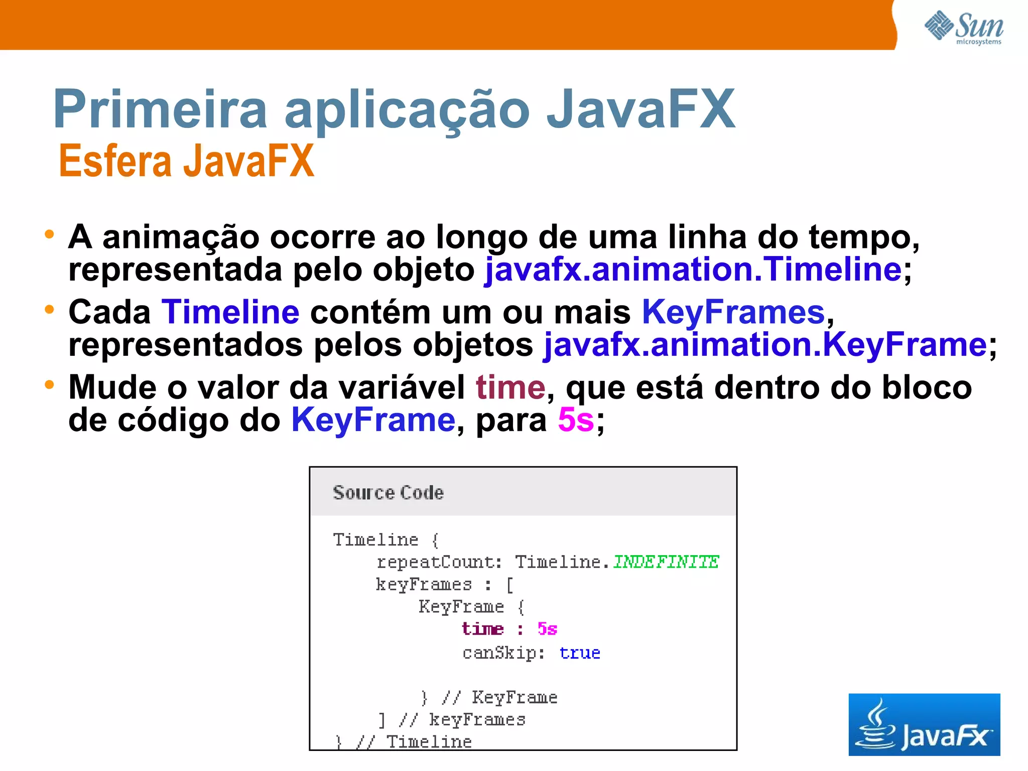 Primeira aplicação JavaFX Esfera JavaFX  A animação ocorre ao longo de uma linha do tempo, representada pelo objeto  javafx.animation.Timeline ; Cada  Timeline  contém um ou mais  KeyFrames , representados pelos objetos  javafx.animation.KeyFrame ; Mude o valor da variável  time , que está dentro do bloco de código do  KeyFrame , para  5s ;   