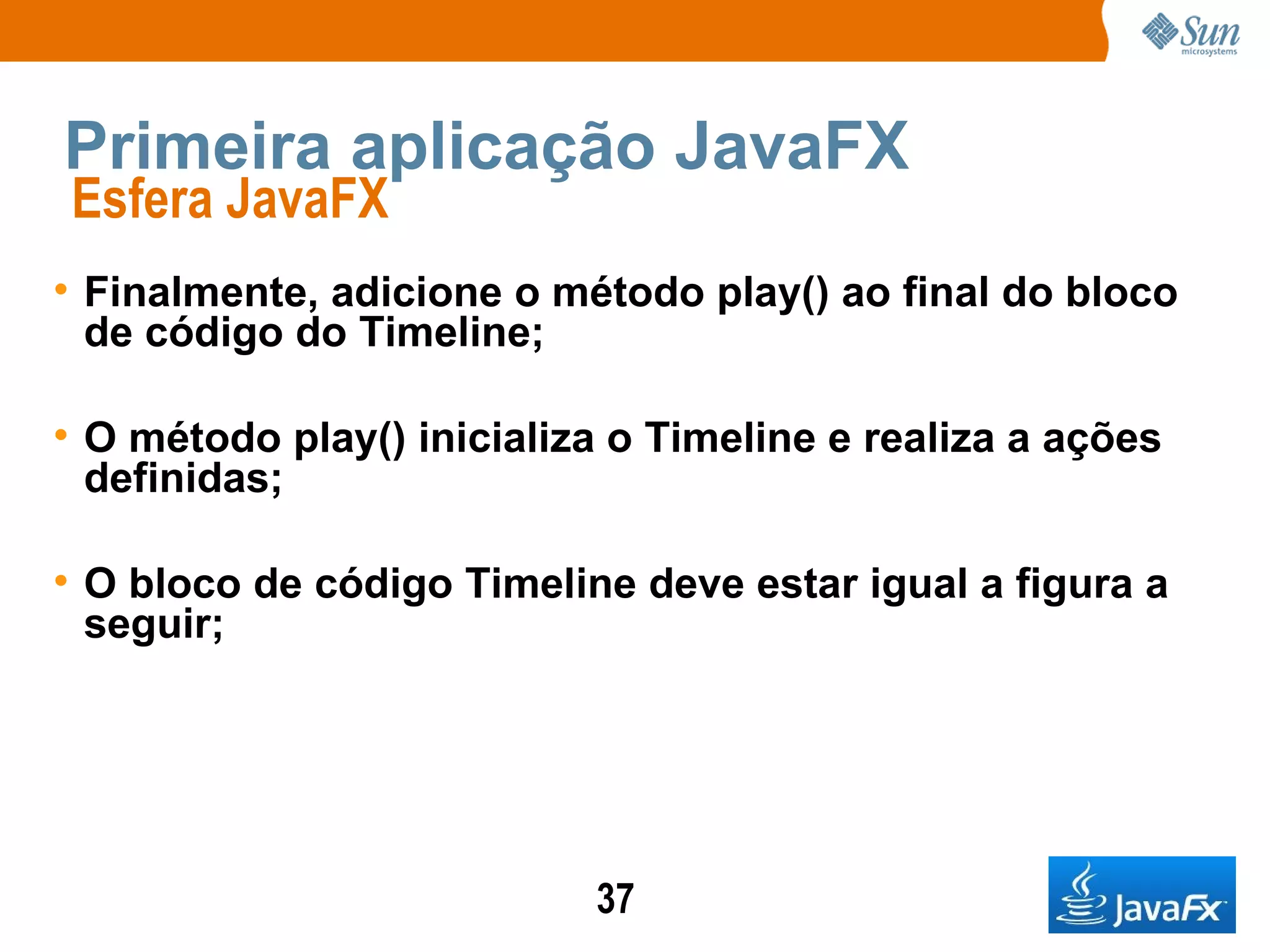 Primeira aplicação JavaFX Esfera JavaFX  Finalmente, adicione o método play() ao final do bloco de código do Timeline; O método play() inicializa o Timeline e realiza a ações definidas; O bloco de código Timeline deve estar igual a figura a seguir; 