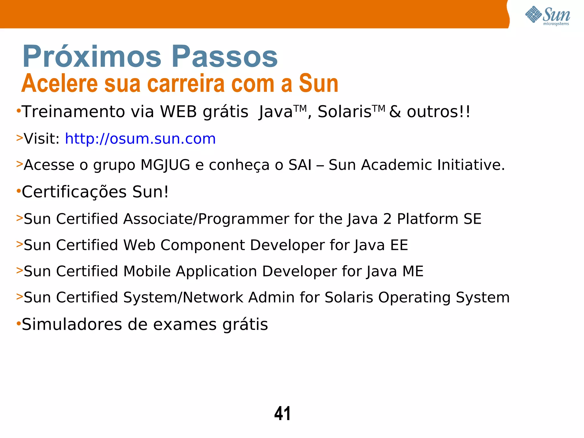 Treinamento via WEB grátis  Java TM , Solaris TM  & outros!! Visit:  http://osum.sun.com Acesse o grupo MGJUG e conheça o SAI – Sun Academic Initiative. Certificações Sun! Sun Certified Associate/Programmer for the Java 2 Platform SE Sun Certified Web Component Developer for Java EE Sun Certified Mobile Application Developer for Java ME Sun Certified System/Network Admin for Solaris Operating System  Simuladores de exames grátis Próximos Passos Acelere sua carreira com a Sun 