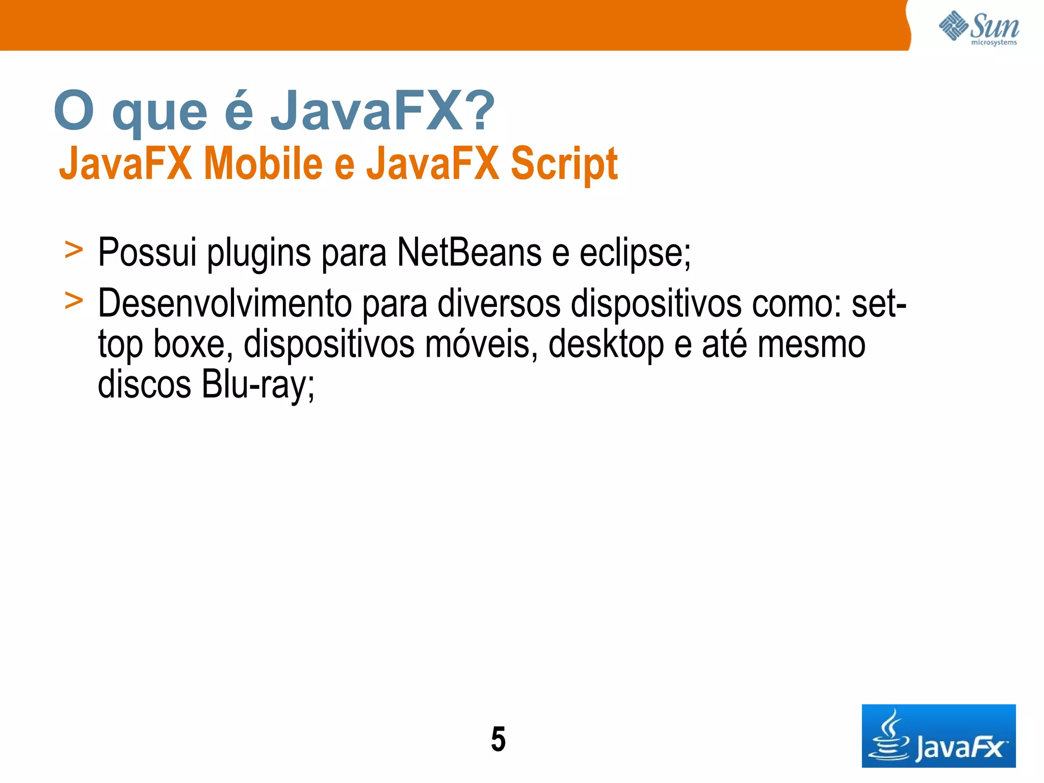 O que é JavaFX? JavaFX Mobile e JavaFX Script Possui plugins para NetBeans e eclipse; Desenvolvimento para diversos dispositivos como: set-top boxe, dispositivos móveis, desktop e até mesmo discos Blu-ray;  