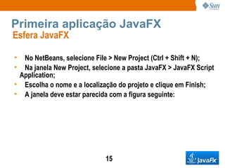 Primeira aplicação JavaFX Esfera JavaFX  No NetBeans, selecione File > New Project (Ctrl + Shift + N); Na janela New Project, selecione a pasta JavaFX > JavaFX Script Application; Escolha o nome e a localização do projeto e clique em Finish; A janela deve estar parecida com a figura seguinte: 