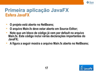 Primeira aplicação JavaFX Esfera JavaFX  O projeto está aberto no NetBeans; O arquivo Main.fx deve estar aberto em Source Editor; Note que um bloco de código já vem por default no arquivo Main.fx. Este código inclui várias declarações importantes do JavaFX; A figura a seguir mostra o arquivo Main.fx aberto no NetBeans; 
