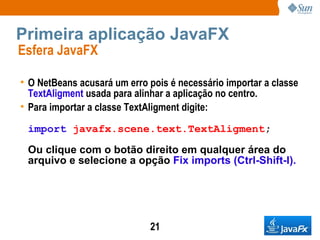 Primeira aplicação JavaFX Esfera JavaFX  O NetBeans acusará um erro pois é necessário importar a classe  TextAligment  usada para alinhar a aplicação no centro. Para importar a classe TextAligment digite: import   javafx.scene.text.TextAligment ; Ou clique com o botão direito em qualquer área do arquivo e selecione a opção  Fix imports (Ctrl-Shift-I).   