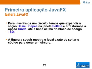 Primeira aplicação JavaFX Esfera JavaFX  Para inserirmos um círculo, temos que expandir a seção  Basic Shapes  na janela  Pellete  e arrastarmos a opção  Circle   até a linha acima do bloco de código  Text . A figura a seguir mostra o local exato de soltar o código para gerar um círculo.   