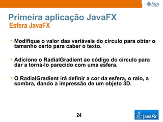 Primeira aplicação JavaFX Esfera JavaFX  Modifique o valor das variáveis do círculo para obter o tamanho certo para caber o texto. Adicione o RadialGradient ao código do círculo para dar a torná-lo parecido com uma esfera. O RadialGradient irá definir a cor da esfera, o raio, a sombra, dando a impressão de um objeto 3D.  