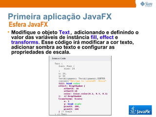 Primeira aplicação JavaFX Esfera JavaFX  Modifique o objeto  Text ,  adicionando e definindo o valor das variáveis de instância  fill ,  effect  e  transforms.  Esse código irá modificar a cor texto, adicionar sombra ao texto e configurar as propriedades de escala. 