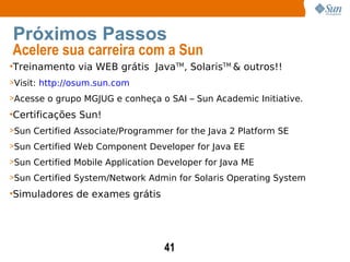 Treinamento via WEB grátis  Java TM , Solaris TM  & outros!! Visit:  http://osum.sun.com Acesse o grupo MGJUG e conheça o SAI – Sun Academic Initiative. Certificações Sun! Sun Certified Associate/Programmer for the Java 2 Platform SE Sun Certified Web Component Developer for Java EE Sun Certified Mobile Application Developer for Java ME Sun Certified System/Network Admin for Solaris Operating System  Simuladores de exames grátis Próximos Passos Acelere sua carreira com a Sun 