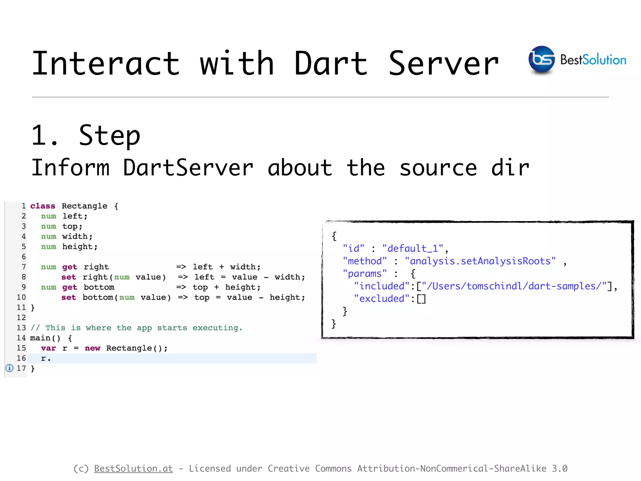 (c) BestSolution.at - Licensed under Creative Commons Attribution-NonCommerical-ShareAlike 3.0 Interact with Dart Server 1. Step  Inform DartServer about the source dir { "id" : "default_1", "method" : "analysis.setAnalysisRoots" , "params" : { "included":["/Users/tomschindl/dart-samples/"], "excluded":[] } } 