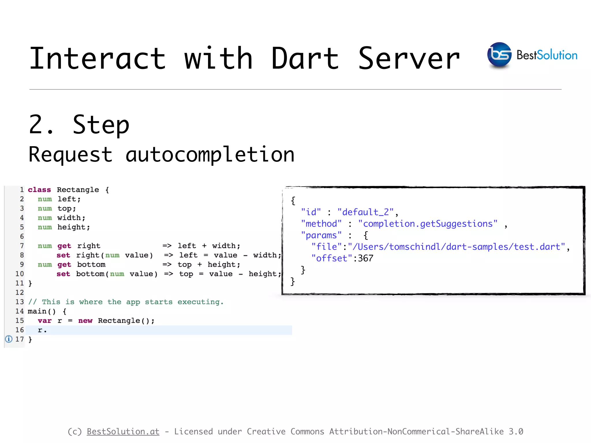 (c) BestSolution.at - Licensed under Creative Commons Attribution-NonCommerical-ShareAlike 3.0 Interact with Dart Server 2. Step  Request autocompletion { "id" : "default_2", "method" : "completion.getSuggestions" , "params" : { "file":"/Users/tomschindl/dart-samples/test.dart", "offset":367 } } 