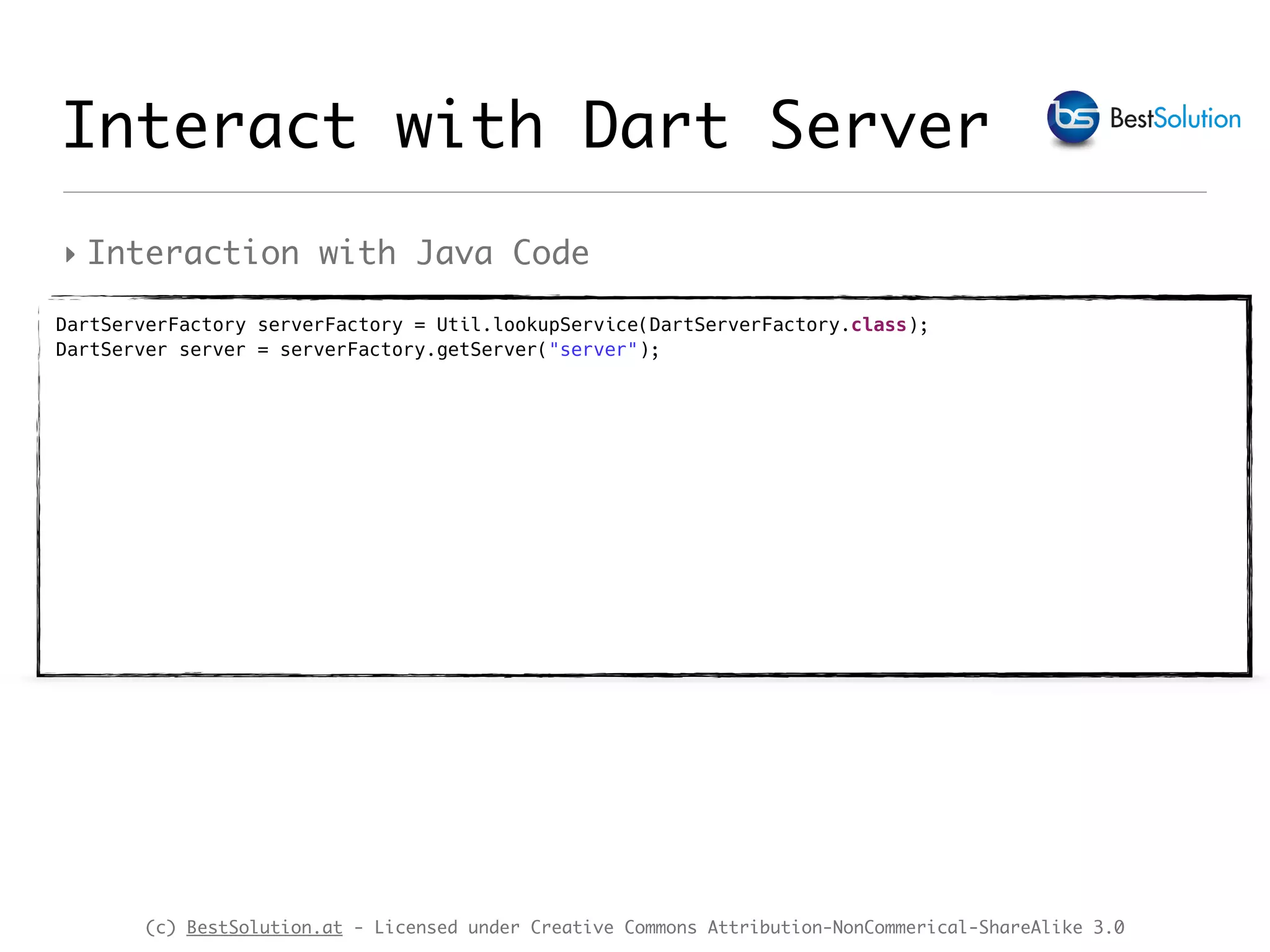 (c) BestSolution.at - Licensed under Creative Commons Attribution-NonCommerical-ShareAlike 3.0 ‣ Interaction with Java Code Interact with Dart Server DartServerFactory serverFactory = Util.lookupService(DartServerFactory.class);  DartServer server = serverFactory.getServer("server");  