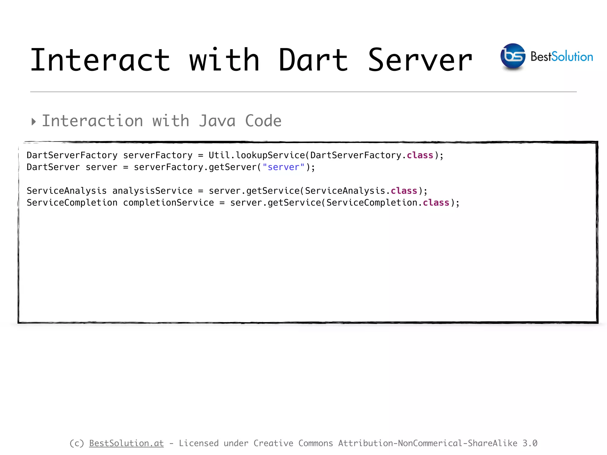 (c) BestSolution.at - Licensed under Creative Commons Attribution-NonCommerical-ShareAlike 3.0 ‣ Interaction with Java Code Interact with Dart Server DartServerFactory serverFactory = Util.lookupService(DartServerFactory.class);  DartServer server = serverFactory.getServer("server");  ServiceAnalysis analysisService = server.getService(ServiceAnalysis.class);  ServiceCompletion completionService = server.getService(ServiceCompletion.class);  