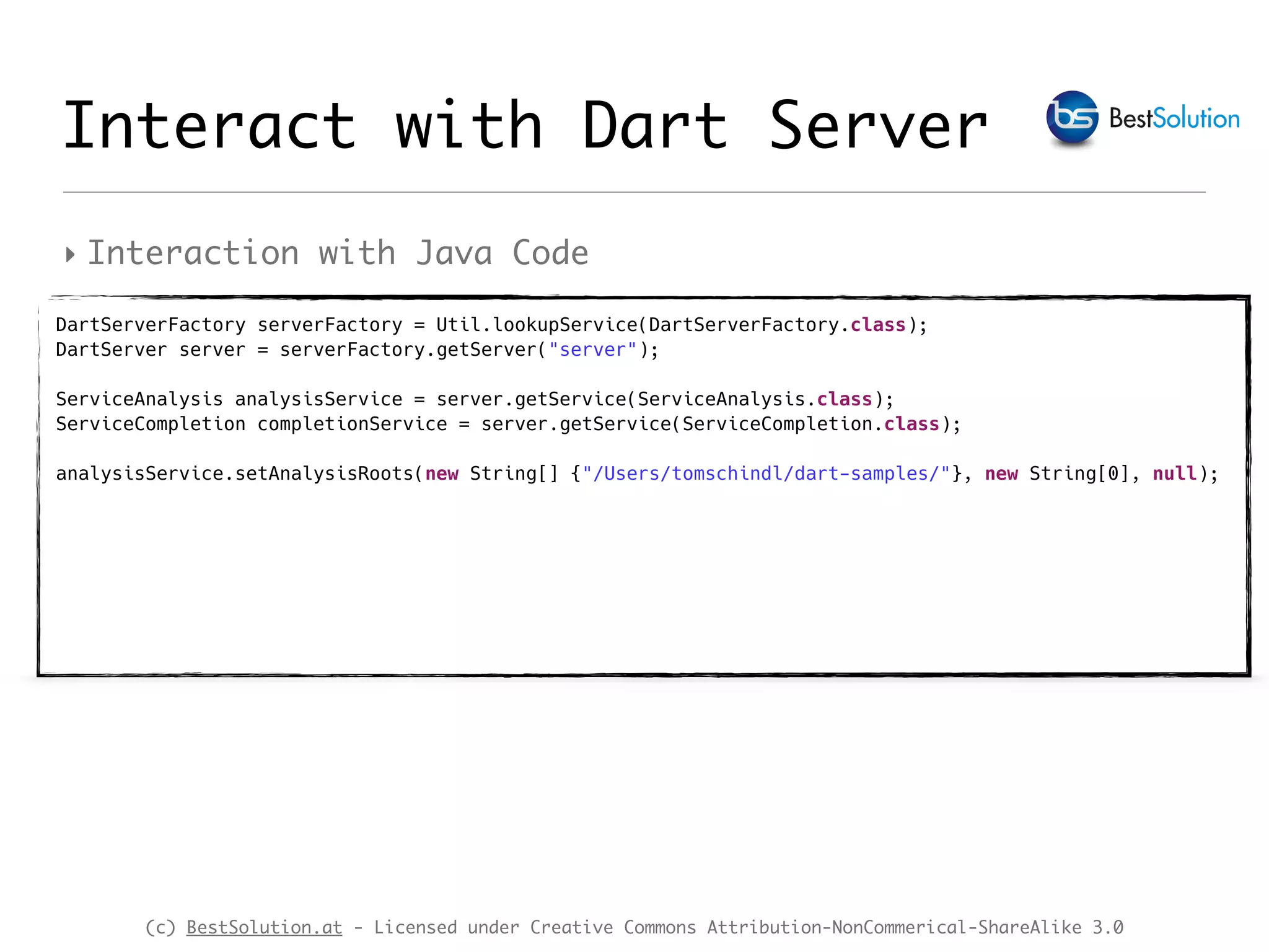 (c) BestSolution.at - Licensed under Creative Commons Attribution-NonCommerical-ShareAlike 3.0 ‣ Interaction with Java Code Interact with Dart Server DartServerFactory serverFactory = Util.lookupService(DartServerFactory.class);  DartServer server = serverFactory.getServer("server");  ServiceAnalysis analysisService = server.getService(ServiceAnalysis.class);  ServiceCompletion completionService = server.getService(ServiceCompletion.class);  analysisService.setAnalysisRoots(new String[] {"/Users/tomschindl/dart-samples/"}, new String[0], null); 