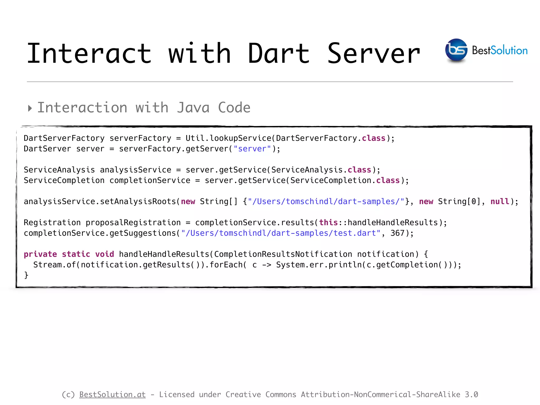(c) BestSolution.at - Licensed under Creative Commons Attribution-NonCommerical-ShareAlike 3.0 ‣ Interaction with Java Code Interact with Dart Server DartServerFactory serverFactory = Util.lookupService(DartServerFactory.class);  DartServer server = serverFactory.getServer("server");  ServiceAnalysis analysisService = server.getService(ServiceAnalysis.class);  ServiceCompletion completionService = server.getService(ServiceCompletion.class);  analysisService.setAnalysisRoots(new String[] {"/Users/tomschindl/dart-samples/"}, new String[0], null);   Registration proposalRegistration = completionService.results(this::handleHandleResults);  completionService.getSuggestions("/Users/tomschindl/dart-samples/test.dart", 367);    private static void handleHandleResults(CompletionResultsNotification notification) {  Stream.of(notification.getResults()).forEach( c -> System.err.println(c.getCompletion()));  } 
