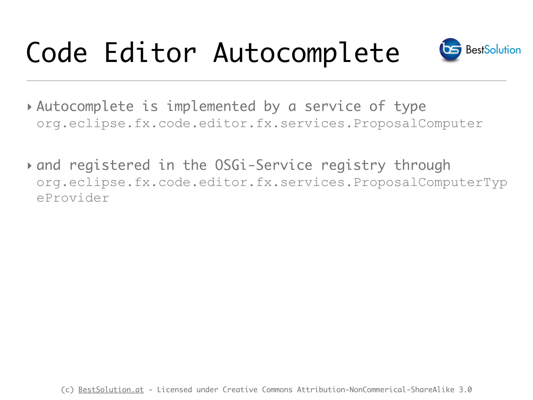 (c) BestSolution.at - Licensed under Creative Commons Attribution-NonCommerical-ShareAlike 3.0 Code Editor Autocomplete ‣ Autocomplete is implemented by a service of type org.eclipse.fx.code.editor.fx.services.ProposalComputer ‣ and registered in the OSGi-Service registry through org.eclipse.fx.code.editor.fx.services.ProposalComputerTyp eProvider 