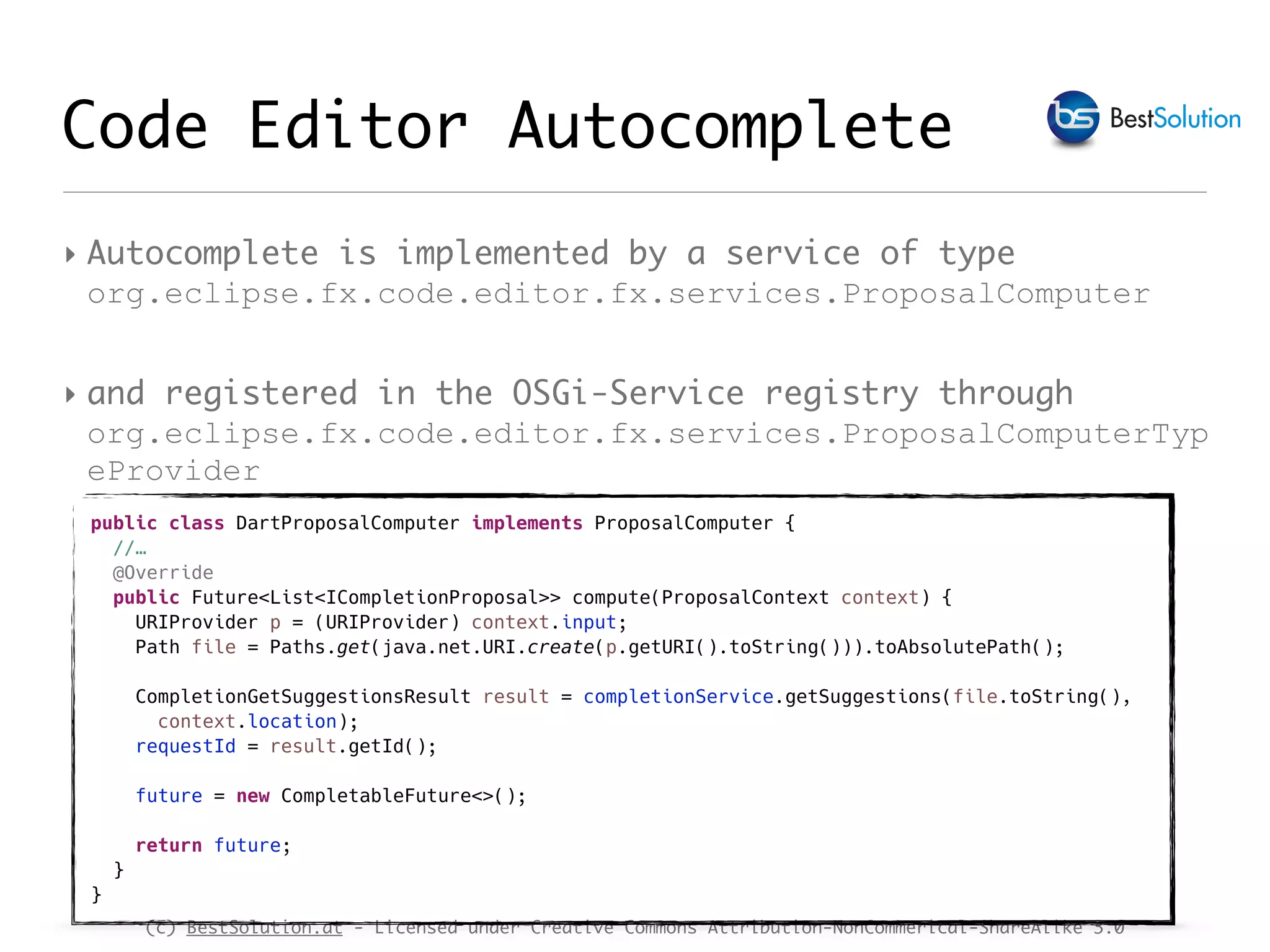 (c) BestSolution.at - Licensed under Creative Commons Attribution-NonCommerical-ShareAlike 3.0 Code Editor Autocomplete ‣ Autocomplete is implemented by a service of type org.eclipse.fx.code.editor.fx.services.ProposalComputer ‣ and registered in the OSGi-Service registry through org.eclipse.fx.code.editor.fx.services.ProposalComputerTyp eProvider public class DartProposalComputer implements ProposalComputer { //… @Override public Future<List<ICompletionProposal>> compute(ProposalContext context) { URIProvider p = (URIProvider) context.input; Path file = Paths.get(java.net.URI.create(p.getURI().toString())).toAbsolutePath(); CompletionGetSuggestionsResult result = completionService.getSuggestions(file.toString(), context.location); requestId = result.getId(); future = new CompletableFuture<>(); return future; } } 