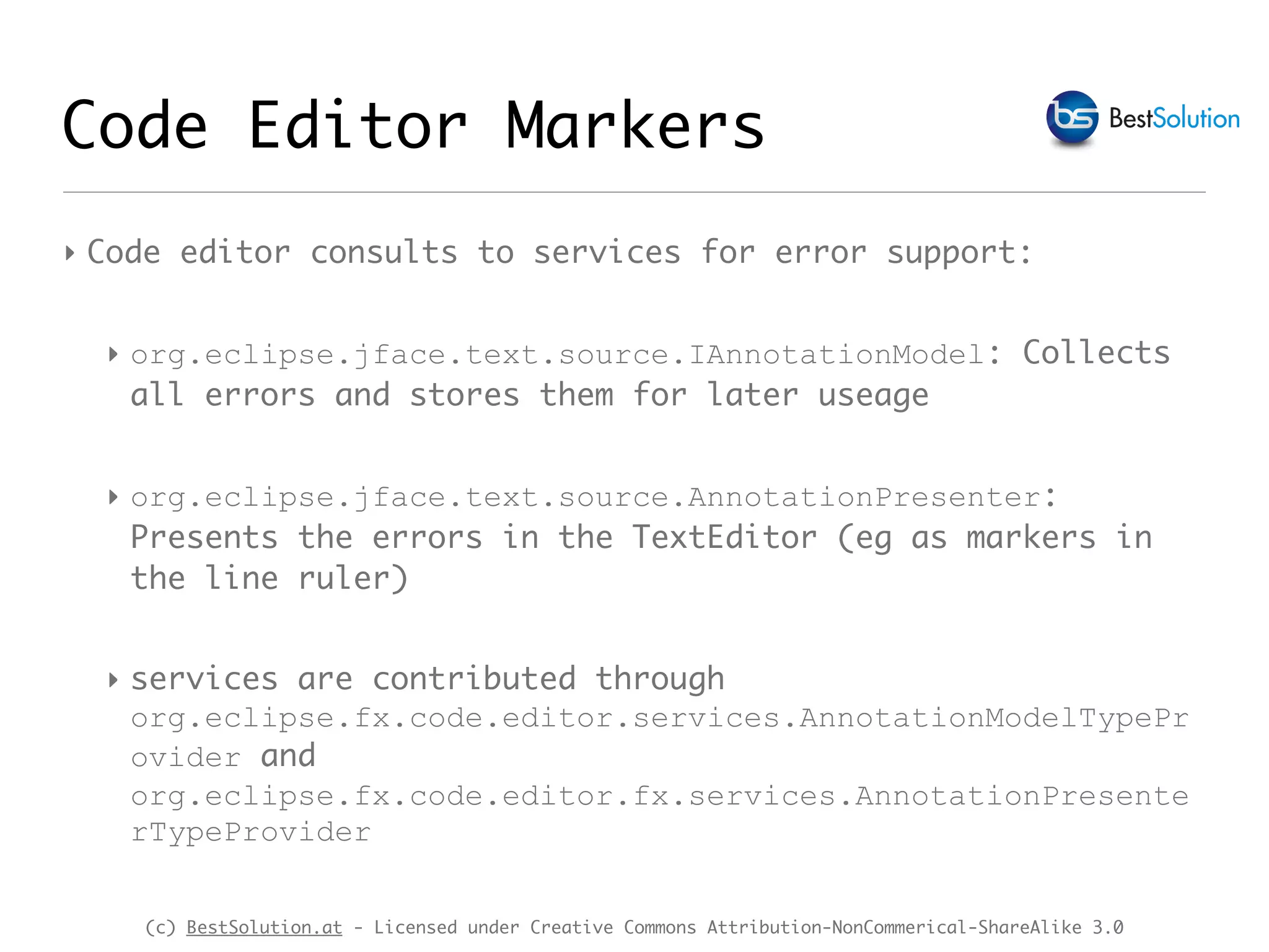 (c) BestSolution.at - Licensed under Creative Commons Attribution-NonCommerical-ShareAlike 3.0 Code Editor Markers ‣ Code editor consults to services for error support: ‣ org.eclipse.jface.text.source.IAnnotationModel: Collects all errors and stores them for later useage ‣ org.eclipse.jface.text.source.AnnotationPresenter: Presents the errors in the TextEditor (eg as markers in the line ruler) ‣ services are contributed through org.eclipse.fx.code.editor.services.AnnotationModelTypePr ovider and org.eclipse.fx.code.editor.fx.services.AnnotationPresente rTypeProvider 