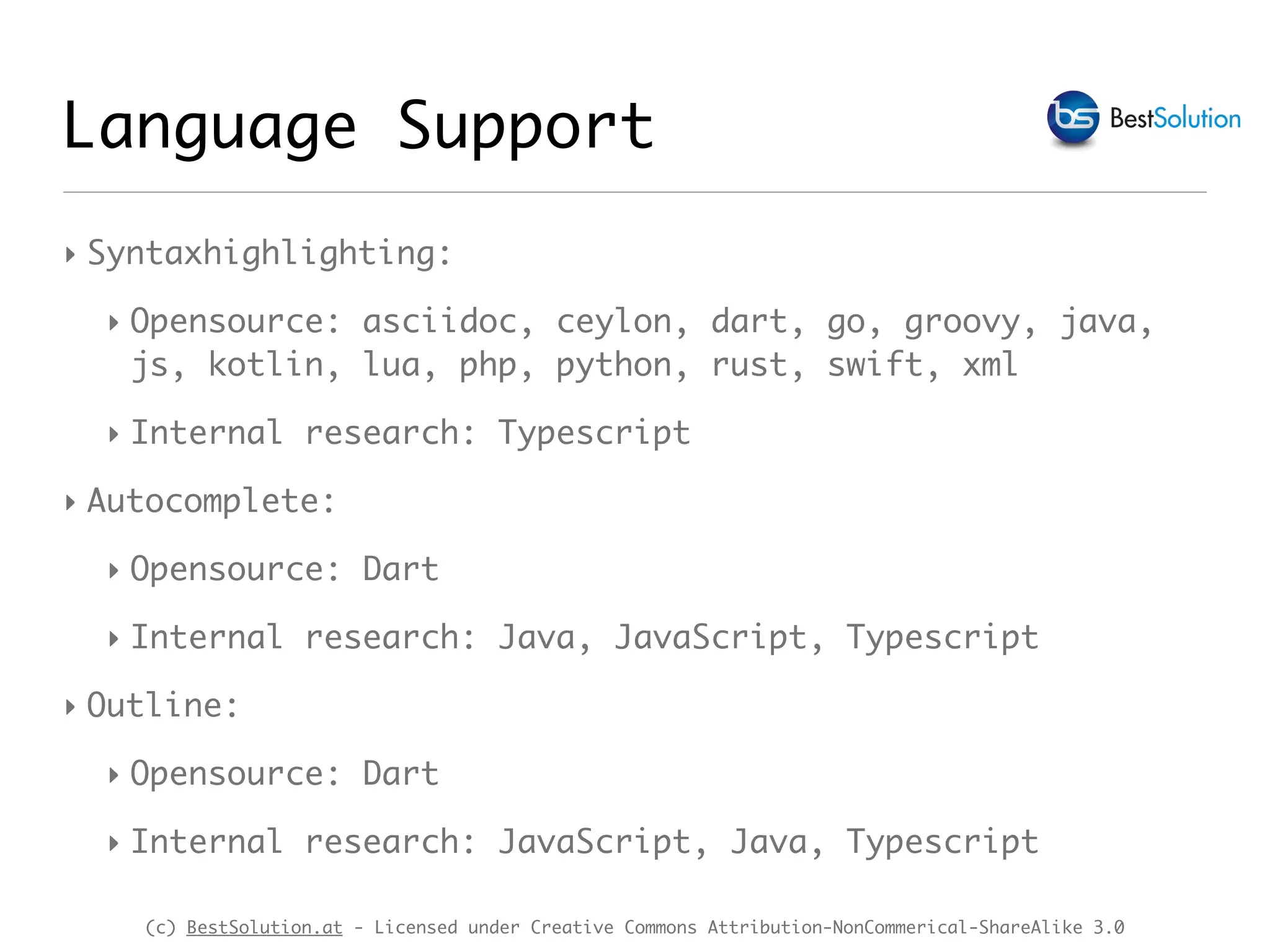 (c) BestSolution.at - Licensed under Creative Commons Attribution-NonCommerical-ShareAlike 3.0 Language Support ‣ Syntaxhighlighting: ‣ Opensource: asciidoc, ceylon, dart, go, groovy, java, js, kotlin, lua, php, python, rust, swift, xml ‣ Internal research: Typescript ‣ Autocomplete: ‣ Opensource: Dart ‣ Internal research: Java, JavaScript, Typescript ‣ Outline: ‣ Opensource: Dart ‣ Internal research: JavaScript, Java, Typescript 