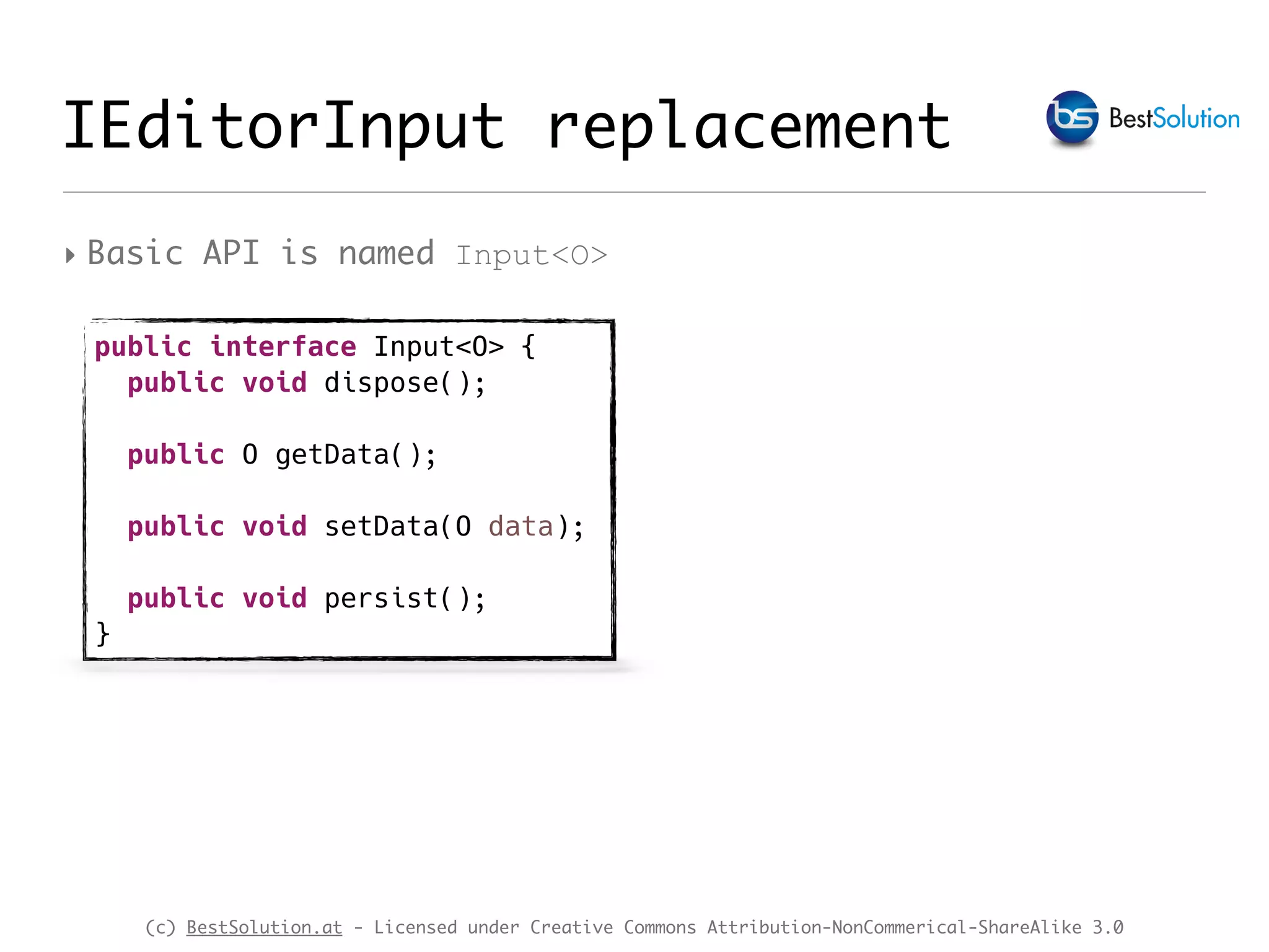 (c) BestSolution.at - Licensed under Creative Commons Attribution-NonCommerical-ShareAlike 3.0 IEditorInput replacement ‣ Basic API is named Input<O> public interface Input<O> { public void dispose(); public O getData(); public void setData(O data); public void persist(); } 