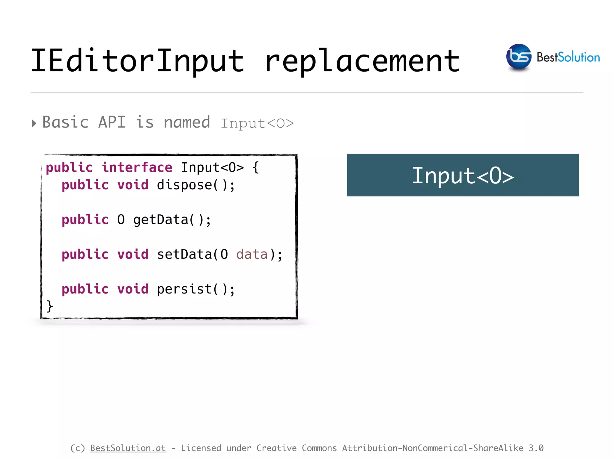 (c) BestSolution.at - Licensed under Creative Commons Attribution-NonCommerical-ShareAlike 3.0 IEditorInput replacement ‣ Basic API is named Input<O> public interface Input<O> { public void dispose(); public O getData(); public void setData(O data); public void persist(); } Input<O> 