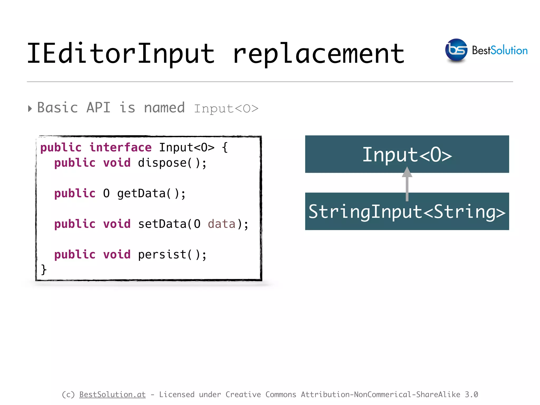 (c) BestSolution.at - Licensed under Creative Commons Attribution-NonCommerical-ShareAlike 3.0 IEditorInput replacement ‣ Basic API is named Input<O> public interface Input<O> { public void dispose(); public O getData(); public void setData(O data); public void persist(); } Input<O> StringInput<String> 