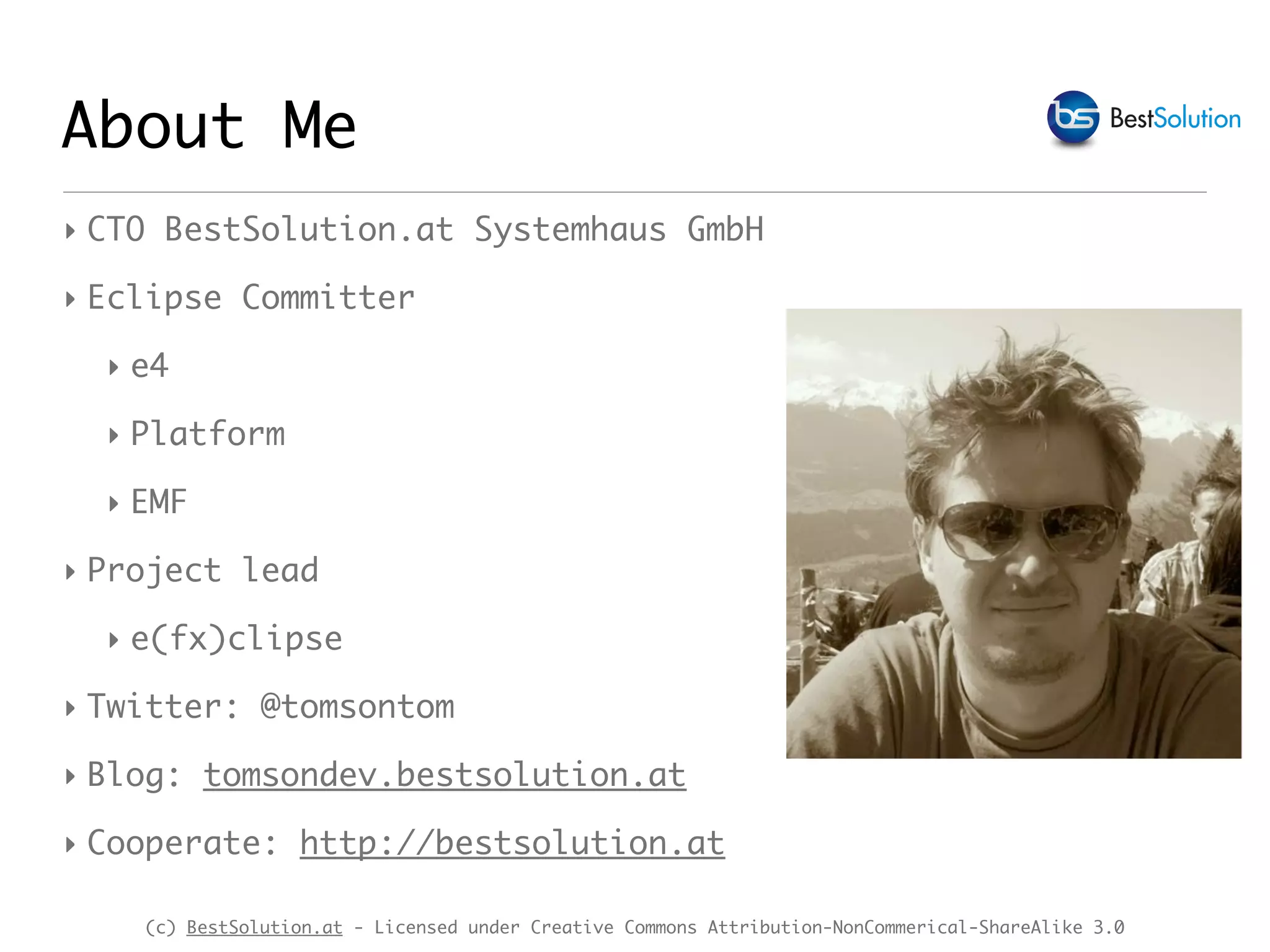 (c) BestSolution.at - Licensed under Creative Commons Attribution-NonCommerical-ShareAlike 3.0 About Me ‣ CTO BestSolution.at Systemhaus GmbH ‣ Eclipse Committer ‣ e4 ‣ Platform ‣ EMF ‣ Project lead ‣ e(fx)clipse ‣ Twitter: @tomsontom ‣ Blog: tomsondev.bestsolution.at ‣ Cooperate: http://bestsolution.at 