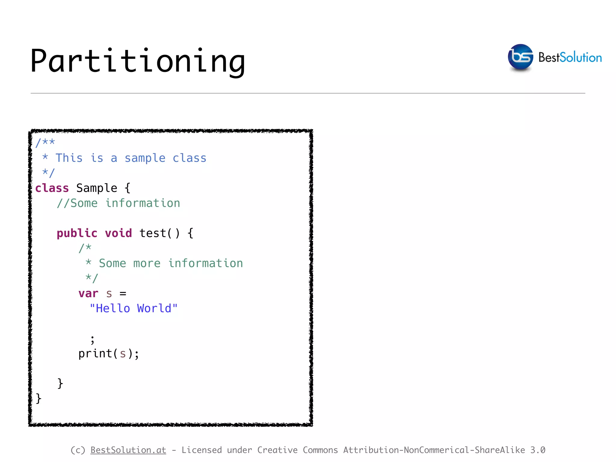 (c) BestSolution.at - Licensed under Creative Commons Attribution-NonCommerical-ShareAlike 3.0 Partitioning /** * This is a sample class */ class Sample { //Some information public void test() { /* * Some more information */ var s = "Hello World" ; print(s); } } 