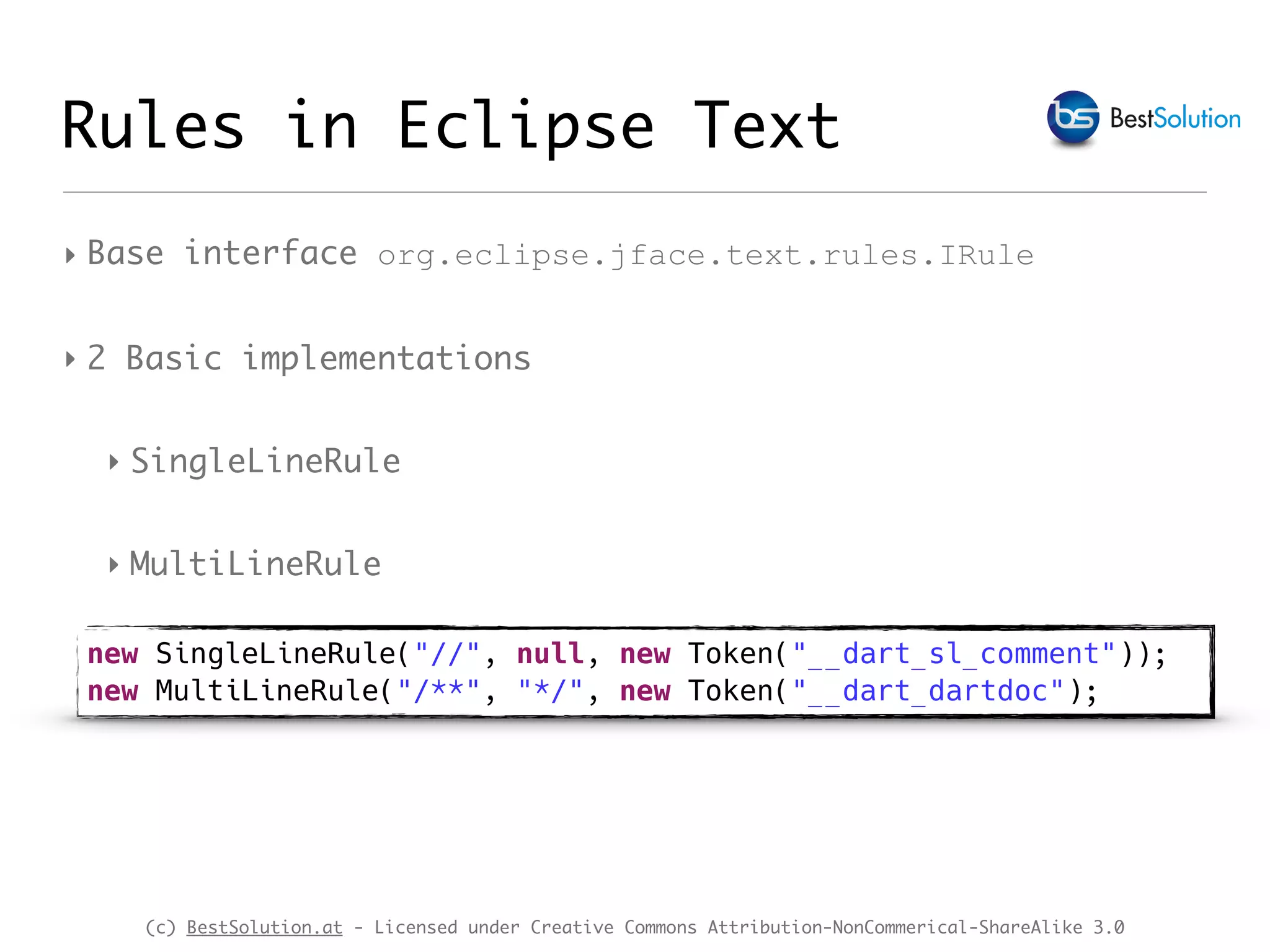 (c) BestSolution.at - Licensed under Creative Commons Attribution-NonCommerical-ShareAlike 3.0 ‣ Base interface org.eclipse.jface.text.rules.IRule ‣ 2 Basic implementations ‣ SingleLineRule ‣ MultiLineRule Rules in Eclipse Text new SingleLineRule("//", null, new Token("__dart_sl_comment")); new MultiLineRule("/**", "*/", new Token("__dart_dartdoc"); 