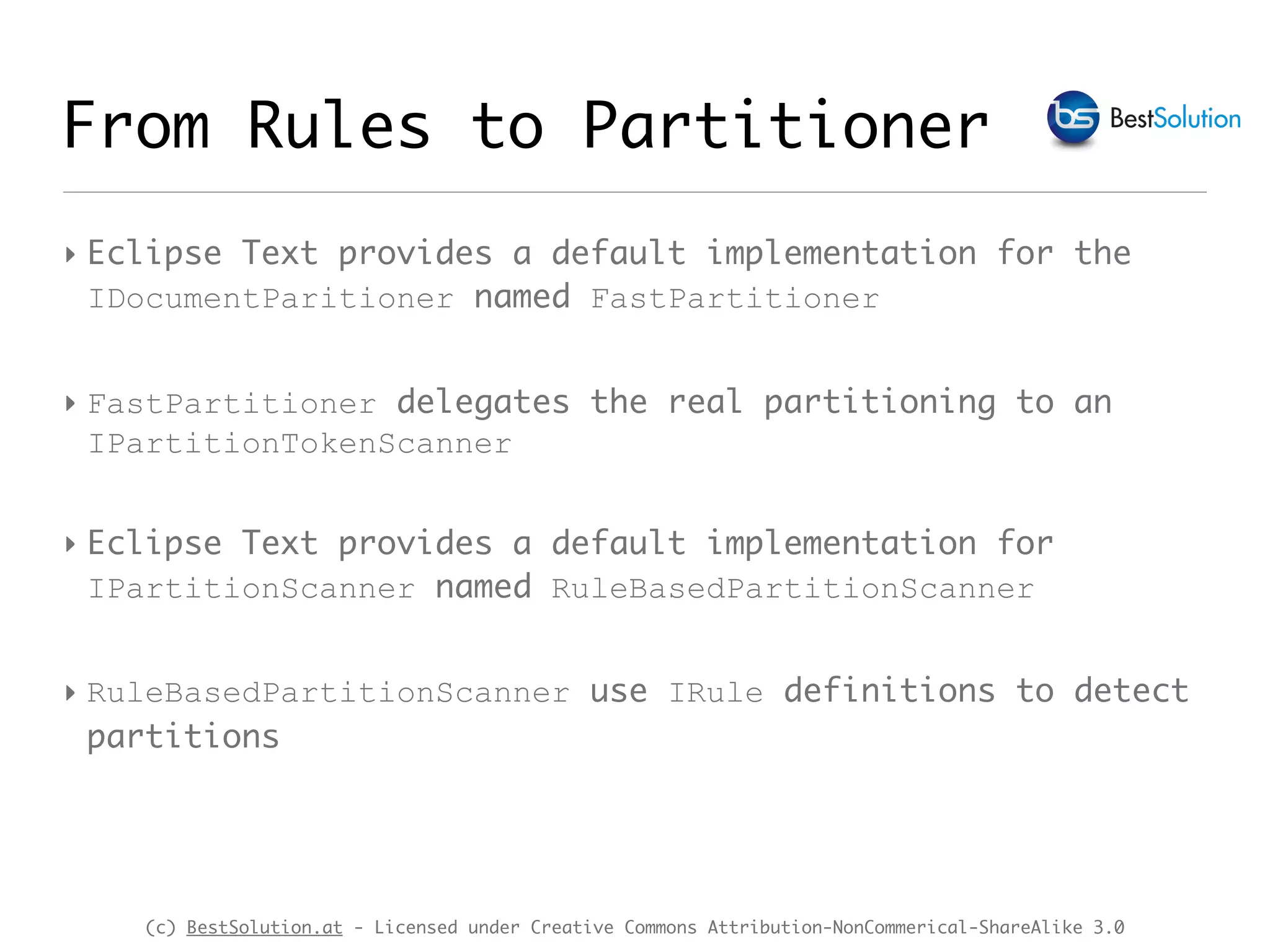 (c) BestSolution.at - Licensed under Creative Commons Attribution-NonCommerical-ShareAlike 3.0 ‣ Eclipse Text provides a default implementation for the IDocumentParitioner named FastPartitioner ‣ FastPartitioner delegates the real partitioning to an IPartitionTokenScanner ‣ Eclipse Text provides a default implementation for IPartitionScanner named RuleBasedPartitionScanner ‣ RuleBasedPartitionScanner use IRule definitions to detect partitions From Rules to Partitioner 