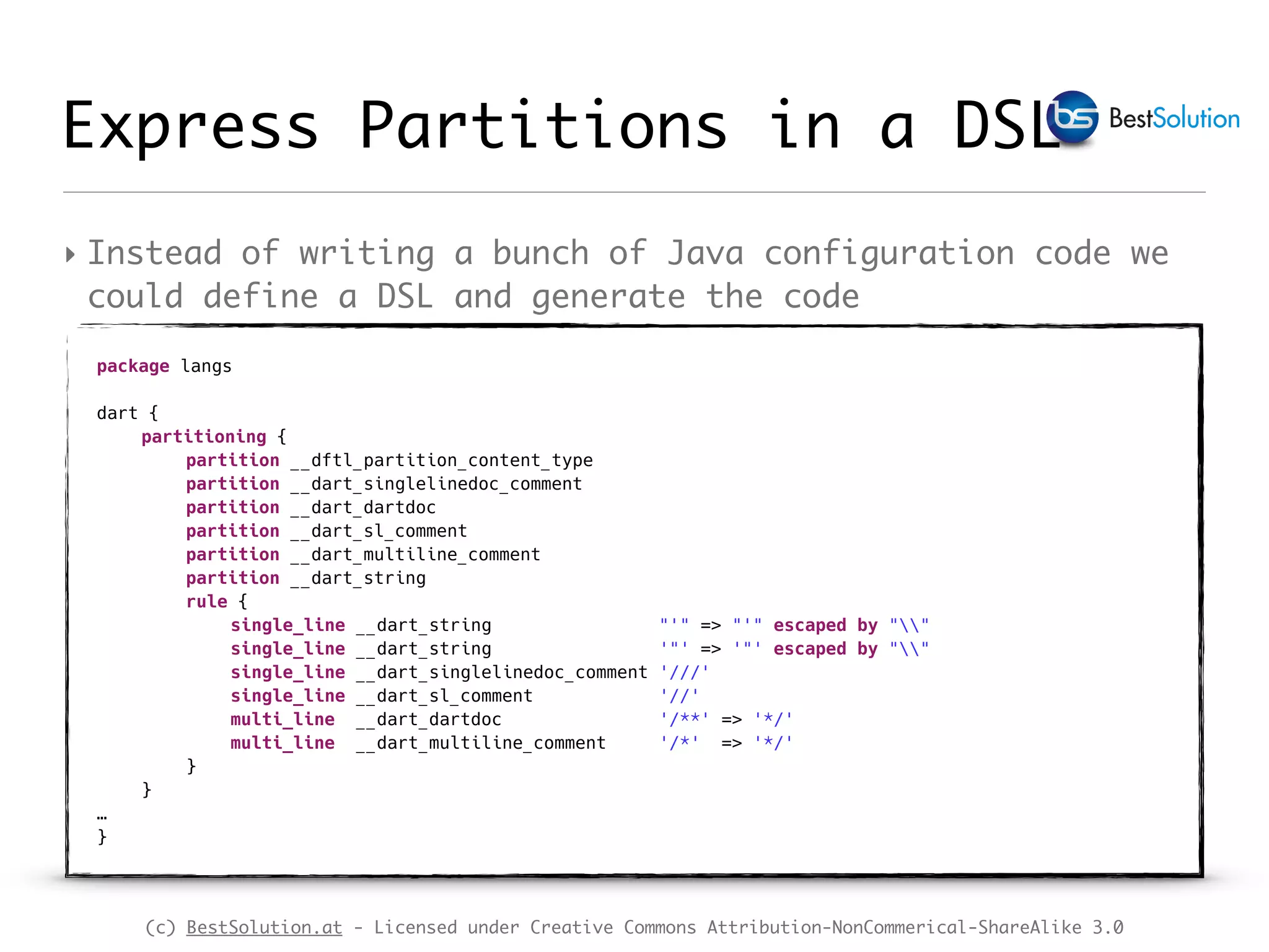 (c) BestSolution.at - Licensed under Creative Commons Attribution-NonCommerical-ShareAlike 3.0 Express Partitions in a DSL ‣ Instead of writing a bunch of Java configuration code we could define a DSL and generate the code package langs dart { partitioning { partition __dftl_partition_content_type partition __dart_singlelinedoc_comment partition __dart_dartdoc partition __dart_sl_comment partition __dart_multiline_comment partition __dart_string rule { single_line __dart_string "'" => "'" escaped by "" single_line __dart_string '"' => '"' escaped by "" single_line __dart_singlelinedoc_comment '///' single_line __dart_sl_comment '//' multi_line __dart_dartdoc '/**' => '*/' multi_line __dart_multiline_comment '/*' => '*/' } } … } 
