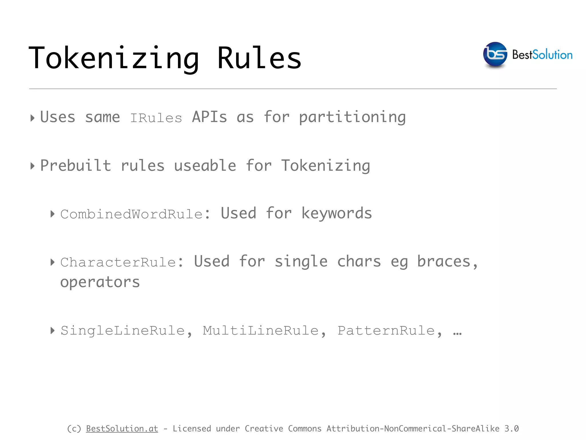 (c) BestSolution.at - Licensed under Creative Commons Attribution-NonCommerical-ShareAlike 3.0 ‣ Uses same IRules APIs as for partitioning ‣ Prebuilt rules useable for Tokenizing ‣ CombinedWordRule: Used for keywords ‣ CharacterRule: Used for single chars eg braces, operators ‣ SingleLineRule, MultiLineRule, PatternRule, … Tokenizing Rules 