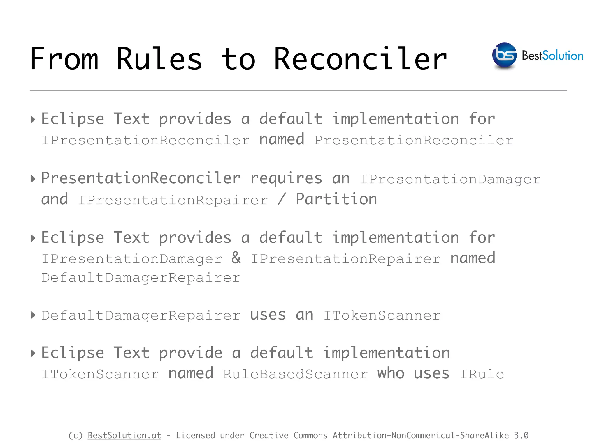 (c) BestSolution.at - Licensed under Creative Commons Attribution-NonCommerical-ShareAlike 3.0 From Rules to Reconciler ‣ Eclipse Text provides a default implementation for IPresentationReconciler named PresentationReconciler ‣ PresentationReconciler requires an IPresentationDamager and IPresentationRepairer / Partition ‣ Eclipse Text provides a default implementation for IPresentationDamager & IPresentationRepairer named DefaultDamagerRepairer ‣ DefaultDamagerRepairer uses an ITokenScanner ‣ Eclipse Text provide a default implementation ITokenScanner named RuleBasedScanner who uses IRule 