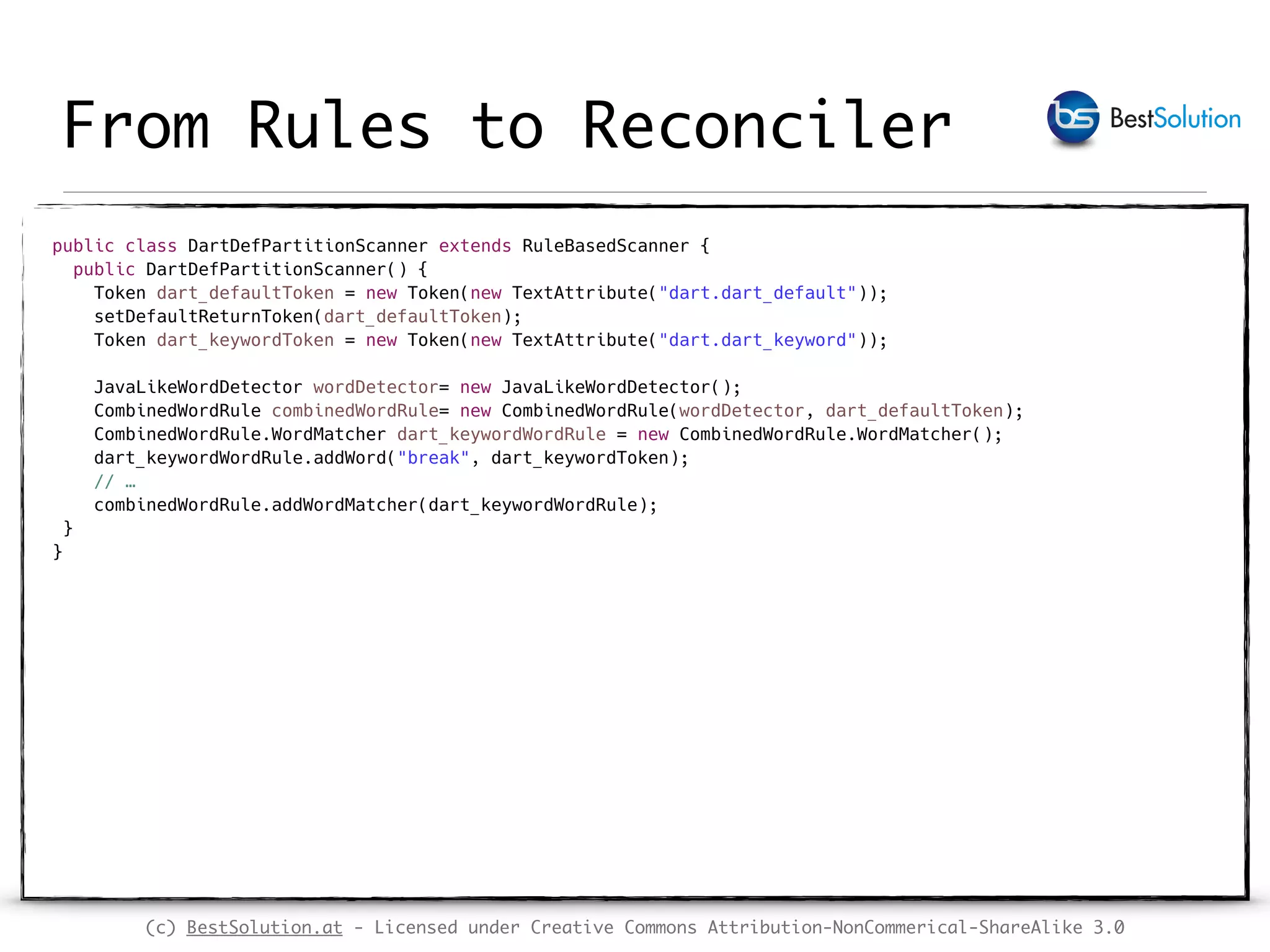 (c) BestSolution.at - Licensed under Creative Commons Attribution-NonCommerical-ShareAlike 3.0 From Rules to Reconciler public class DartDefPartitionScanner extends RuleBasedScanner {  public DartDefPartitionScanner() {  Token dart_defaultToken = new Token(new TextAttribute("dart.dart_default"));  setDefaultReturnToken(dart_defaultToken);  Token dart_keywordToken = new Token(new TextAttribute("dart.dart_keyword"));    JavaLikeWordDetector wordDetector= new JavaLikeWordDetector();  CombinedWordRule combinedWordRule= new CombinedWordRule(wordDetector, dart_defaultToken);  CombinedWordRule.WordMatcher dart_keywordWordRule = new CombinedWordRule.WordMatcher();  dart_keywordWordRule.addWord("break", dart_keywordToken);  // …   combinedWordRule.addWordMatcher(dart_keywordWordRule);  }   }  