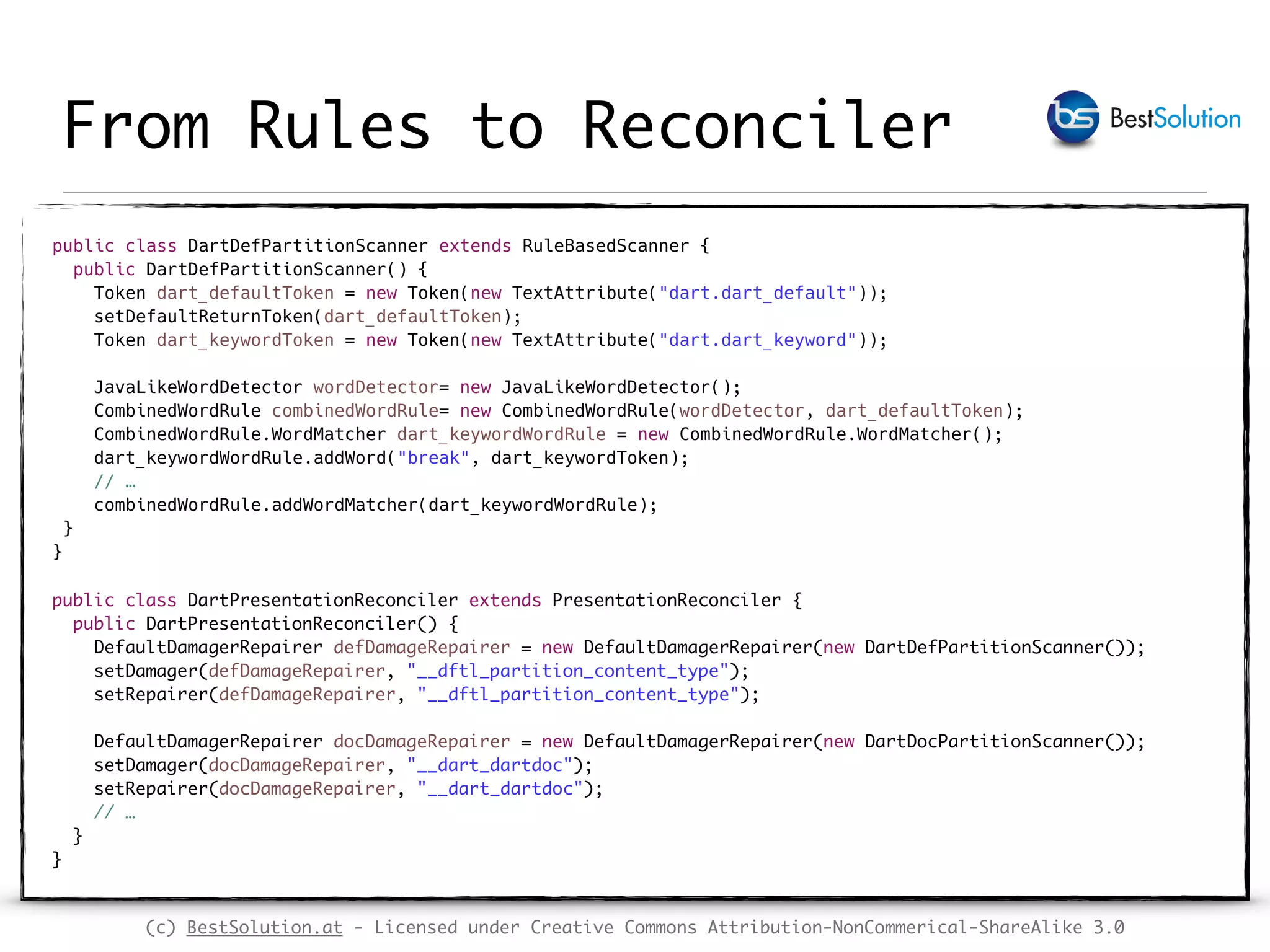 (c) BestSolution.at - Licensed under Creative Commons Attribution-NonCommerical-ShareAlike 3.0 From Rules to Reconciler public class DartDefPartitionScanner extends RuleBasedScanner {  public DartDefPartitionScanner() {  Token dart_defaultToken = new Token(new TextAttribute("dart.dart_default"));  setDefaultReturnToken(dart_defaultToken);  Token dart_keywordToken = new Token(new TextAttribute("dart.dart_keyword"));    JavaLikeWordDetector wordDetector= new JavaLikeWordDetector();  CombinedWordRule combinedWordRule= new CombinedWordRule(wordDetector, dart_defaultToken);  CombinedWordRule.WordMatcher dart_keywordWordRule = new CombinedWordRule.WordMatcher();  dart_keywordWordRule.addWord("break", dart_keywordToken);  // …   combinedWordRule.addWordMatcher(dart_keywordWordRule);  }   }  public class DartPresentationReconciler extends PresentationReconciler {  public DartPresentationReconciler() {  DefaultDamagerRepairer defDamageRepairer = new DefaultDamagerRepairer(new DartDefPartitionScanner());  setDamager(defDamageRepairer, "__dftl_partition_content_type");  setRepairer(defDamageRepairer, "__dftl_partition_content_type");    DefaultDamagerRepairer docDamageRepairer = new DefaultDamagerRepairer(new DartDocPartitionScanner());  setDamager(docDamageRepairer, "__dart_dartdoc");  setRepairer(docDamageRepairer, "__dart_dartdoc");  // …  }  } 