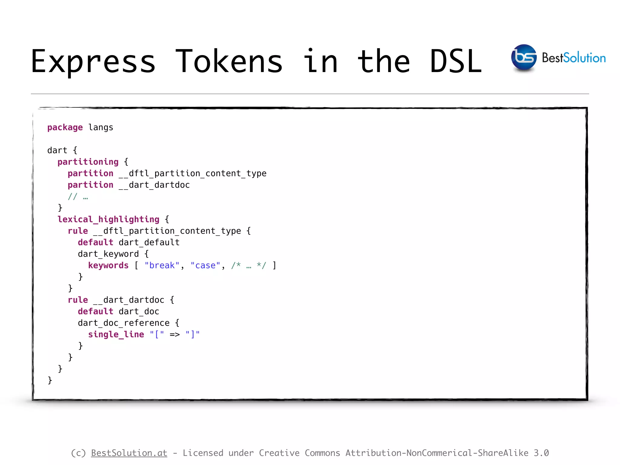 (c) BestSolution.at - Licensed under Creative Commons Attribution-NonCommerical-ShareAlike 3.0 Express Tokens in the DSL package langs    dart {  partitioning {  partition __dftl_partition_content_type  partition __dart_dartdoc  // …  } lexical_highlighting {  rule __dftl_partition_content_type {  default dart_default  dart_keyword {  keywords [ "break", "case", /* … */ ]  }  }  rule __dart_dartdoc {  default dart_doc  dart_doc_reference {  single_line "[" => "]"  }   }  }  } 