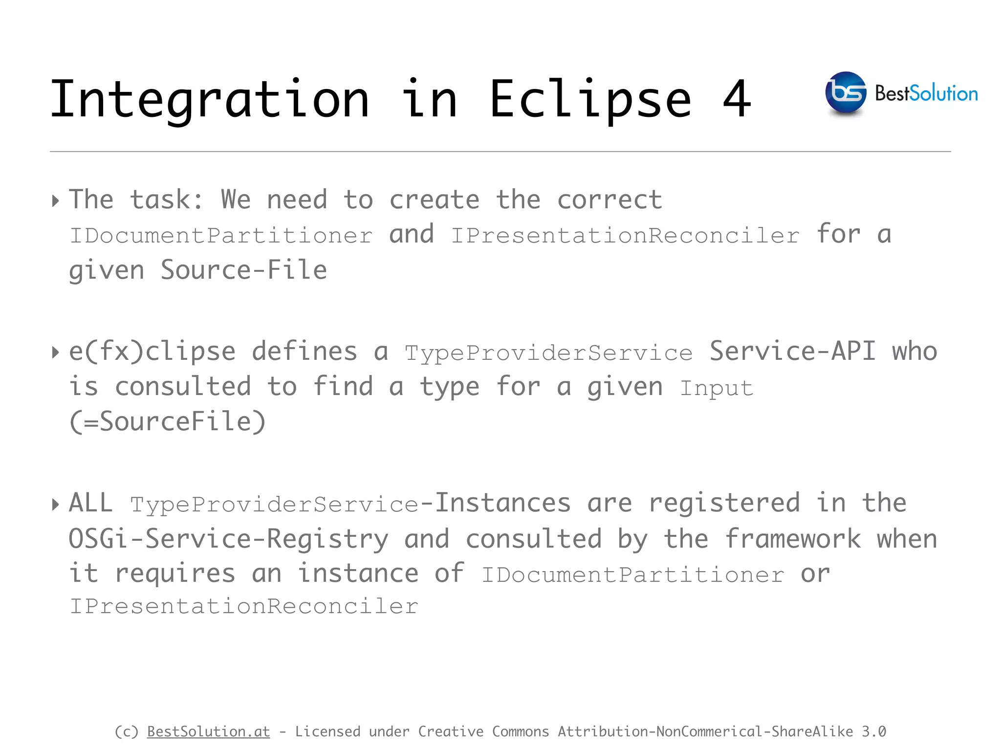 (c) BestSolution.at - Licensed under Creative Commons Attribution-NonCommerical-ShareAlike 3.0 Integration in Eclipse 4 ‣ The task: We need to create the correct IDocumentPartitioner and IPresentationReconciler for a given Source-File ‣ e(fx)clipse defines a TypeProviderService Service-API who is consulted to find a type for a given Input (=SourceFile) ‣ ALL TypeProviderService-Instances are registered in the OSGi-Service-Registry and consulted by the framework when it requires an instance of IDocumentPartitioner or IPresentationReconciler 