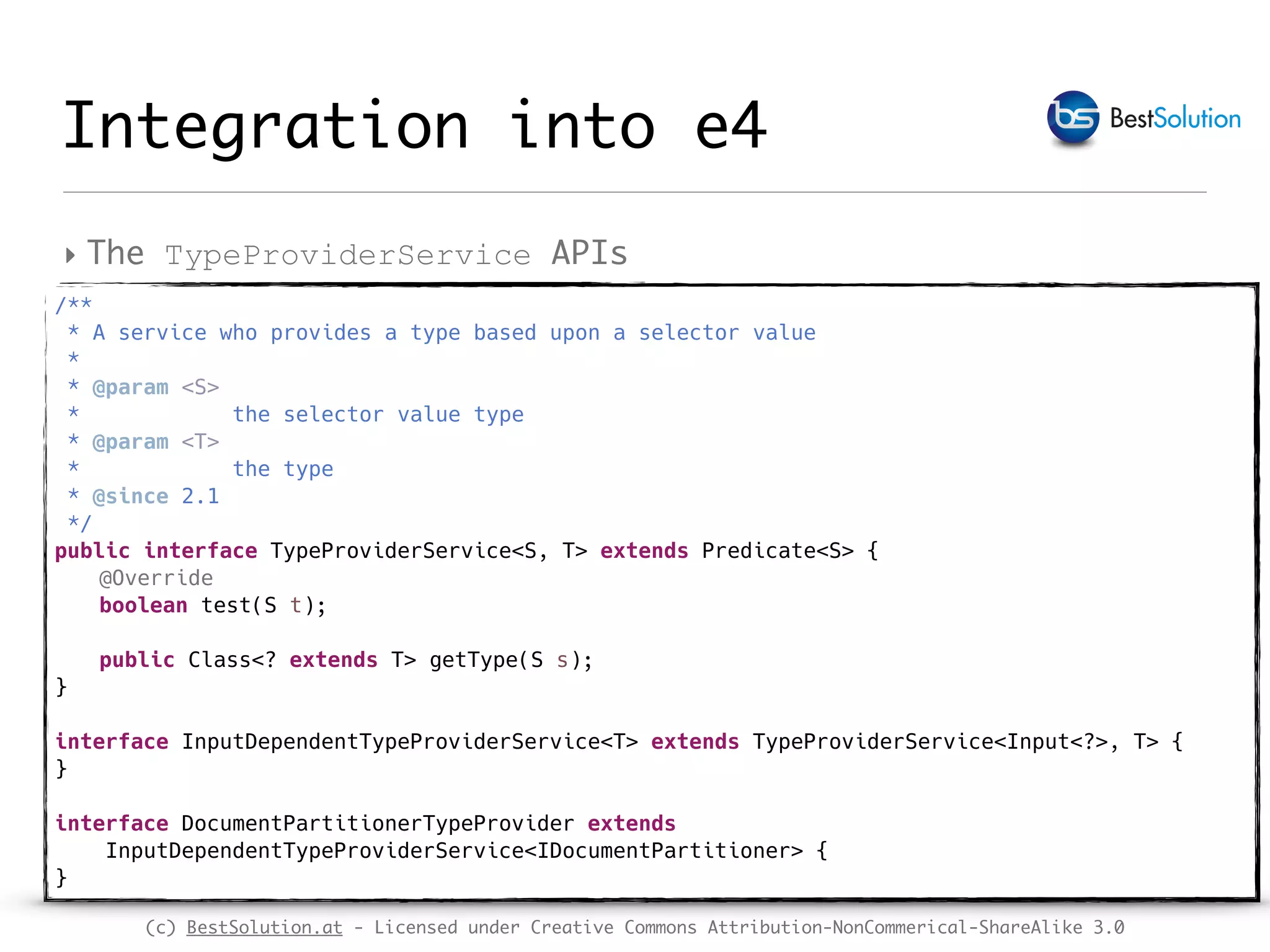 (c) BestSolution.at - Licensed under Creative Commons Attribution-NonCommerical-ShareAlike 3.0 Integration into e4 ‣ The TypeProviderService APIs /** * A service who provides a type based upon a selector value * * @param <S> * the selector value type * @param <T> * the type * @since 2.1 */ public interface TypeProviderService<S, T> extends Predicate<S> { @Override boolean test(S t); public Class<? extends T> getType(S s); } interface InputDependentTypeProviderService<T> extends TypeProviderService<Input<?>, T> { } interface DocumentPartitionerTypeProvider extends InputDependentTypeProviderService<IDocumentPartitioner> { } 