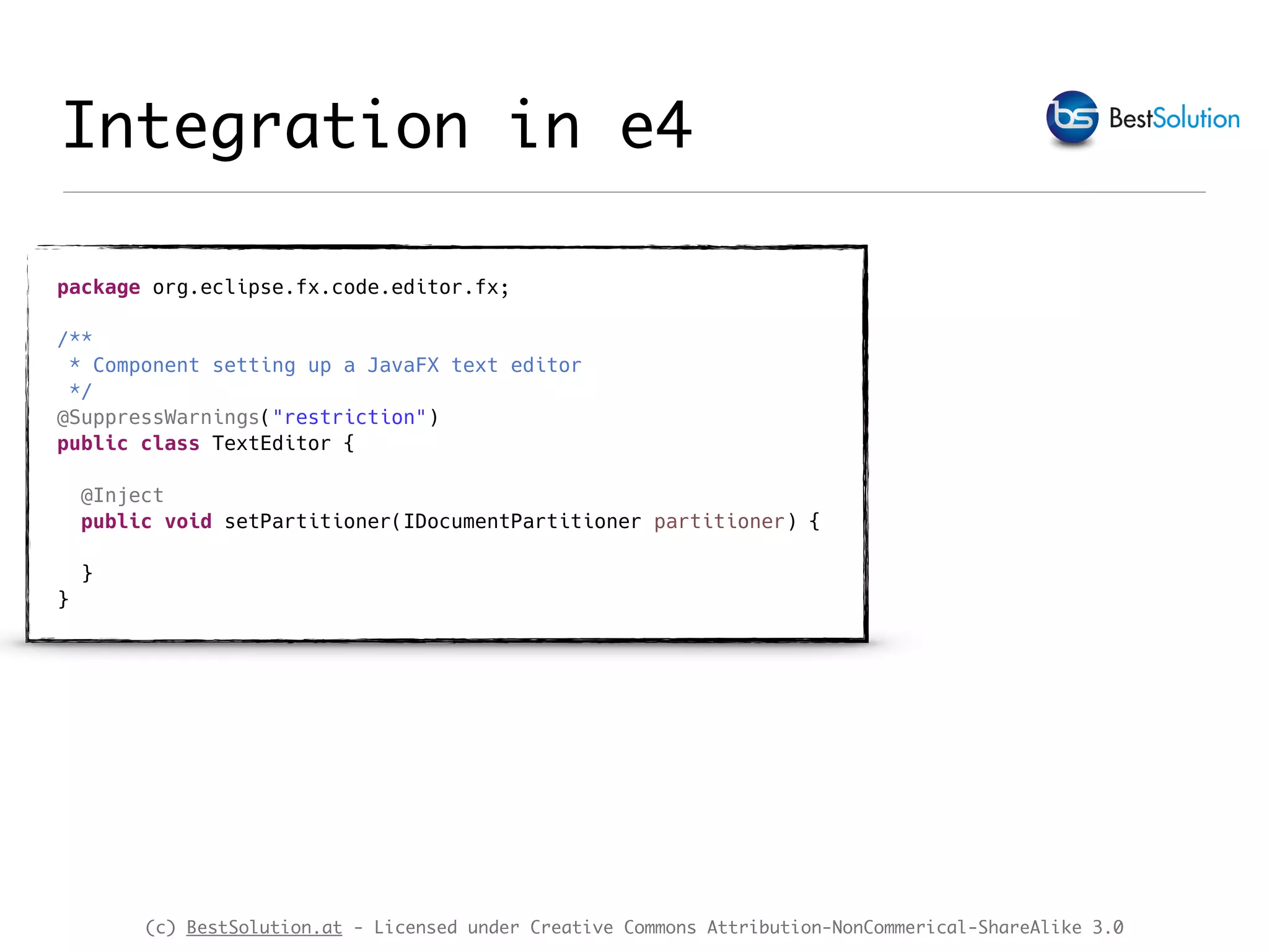 (c) BestSolution.at - Licensed under Creative Commons Attribution-NonCommerical-ShareAlike 3.0 Integration in e4 package org.eclipse.fx.code.editor.fx; /** * Component setting up a JavaFX text editor */ @SuppressWarnings("restriction") public class TextEditor { @Inject public void setPartitioner(IDocumentPartitioner partitioner) { } } 