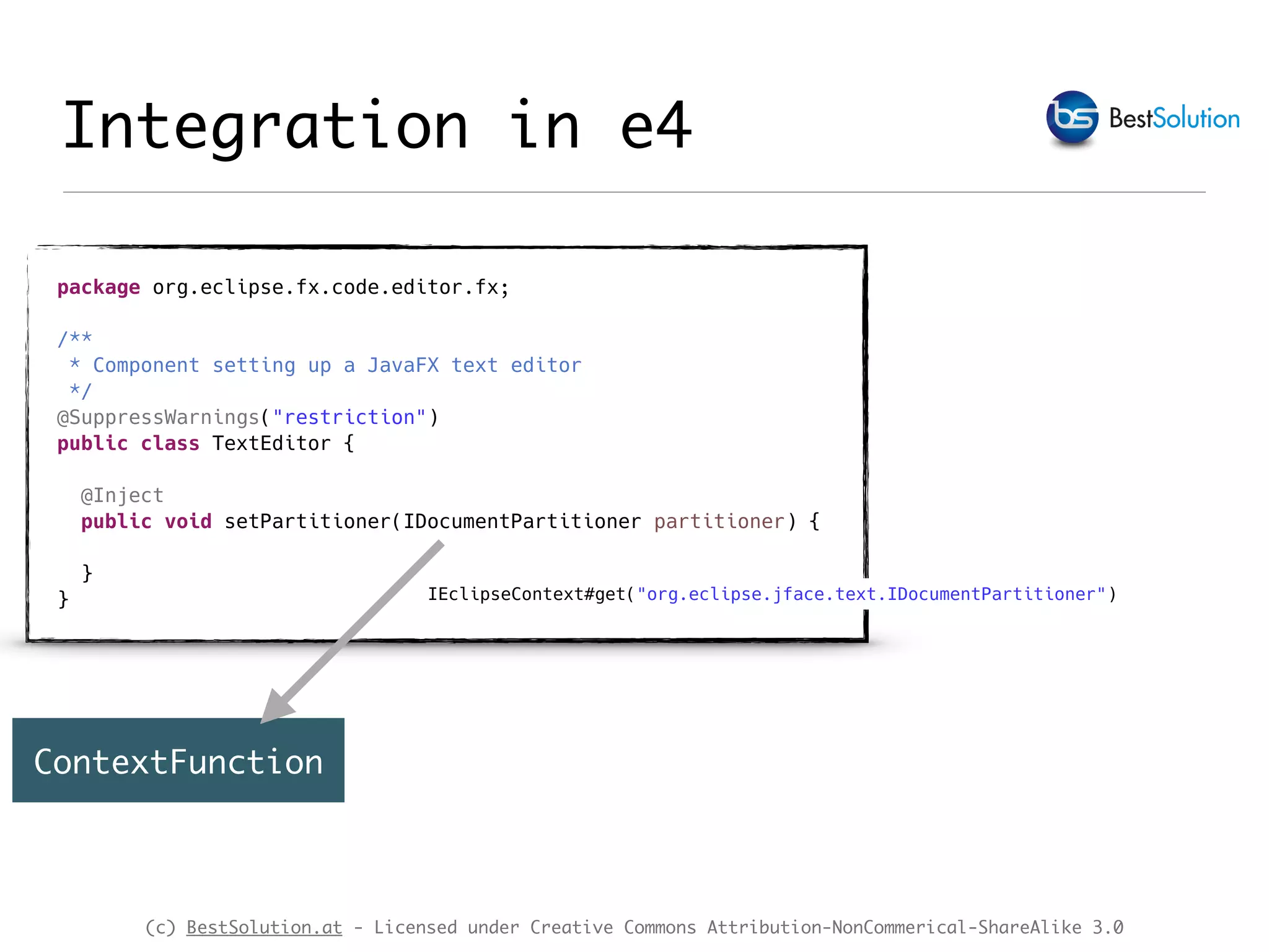 (c) BestSolution.at - Licensed under Creative Commons Attribution-NonCommerical-ShareAlike 3.0 Integration in e4 package org.eclipse.fx.code.editor.fx; /** * Component setting up a JavaFX text editor */ @SuppressWarnings("restriction") public class TextEditor { @Inject public void setPartitioner(IDocumentPartitioner partitioner) { } } ContextFunction IEclipseContext#get("org.eclipse.jface.text.IDocumentPartitioner") 