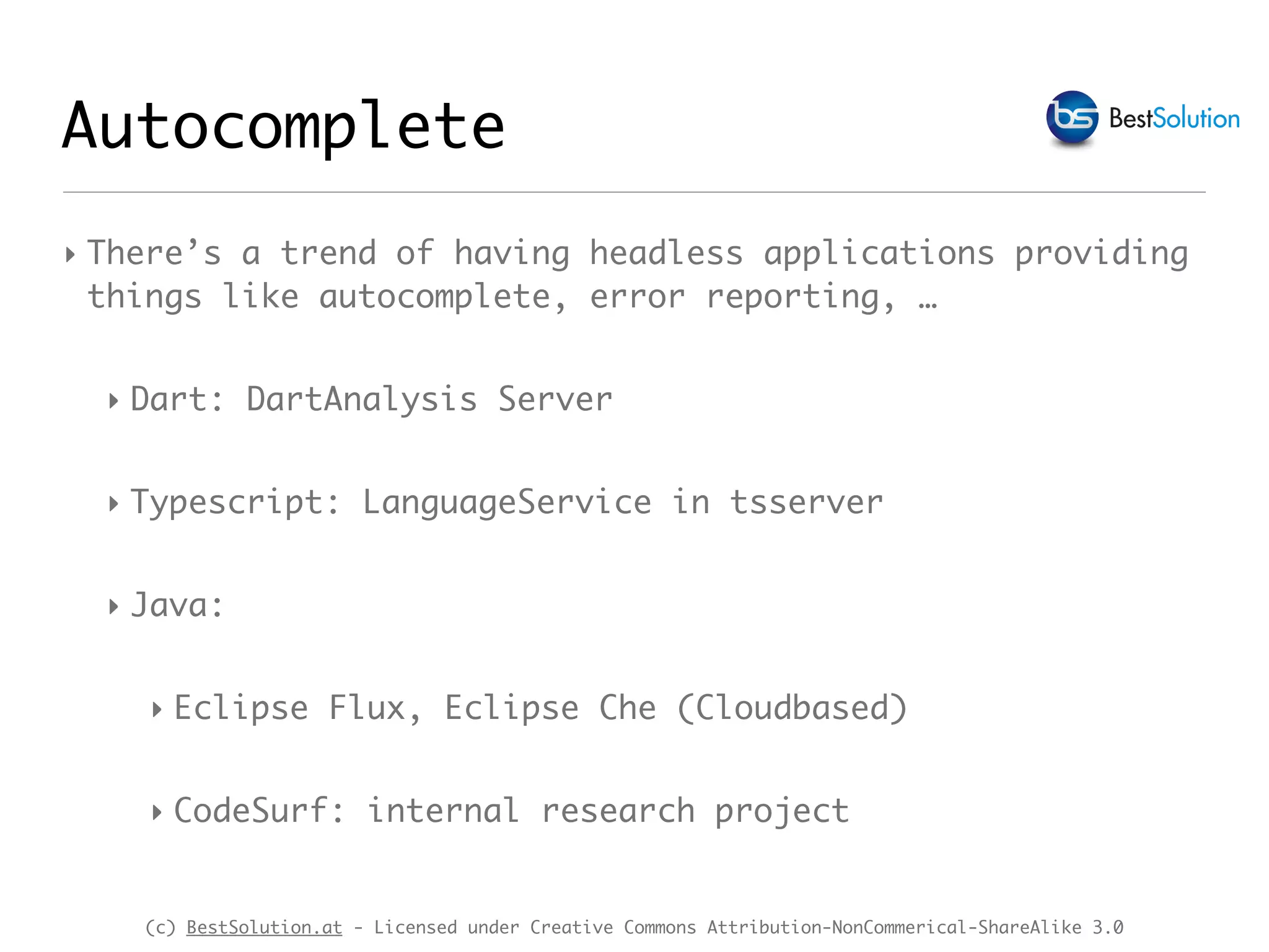(c) BestSolution.at - Licensed under Creative Commons Attribution-NonCommerical-ShareAlike 3.0 Autocomplete ‣ There’s a trend of having headless applications providing things like autocomplete, error reporting, … ‣ Dart: DartAnalysis Server ‣ Typescript: LanguageService in tsserver ‣ Java: ‣ Eclipse Flux, Eclipse Che (Cloudbased) ‣ CodeSurf: internal research project 