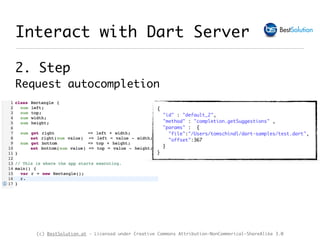 (c) BestSolution.at - Licensed under Creative Commons Attribution-NonCommerical-ShareAlike 3.0
Interact with Dart Server
2. Step 
Request autocompletion
{
"id" : "default_2",
"method" : "completion.getSuggestions" ,
"params" : {
"file":"/Users/tomschindl/dart-samples/test.dart",
"offset":367
}
}
 