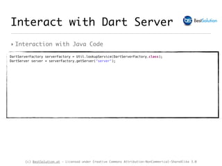 (c) BestSolution.at - Licensed under Creative Commons Attribution-NonCommerical-ShareAlike 3.0
‣ Interaction with Java Code
Interact with Dart Server
DartServerFactory serverFactory = Util.lookupService(DartServerFactory.class); 
DartServer server = serverFactory.getServer("server"); 
 