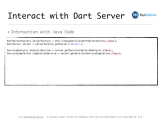 (c) BestSolution.at - Licensed under Creative Commons Attribution-NonCommerical-ShareAlike 3.0
‣ Interaction with Java Code
Interact with Dart Server
DartServerFactory serverFactory = Util.lookupService(DartServerFactory.class); 
DartServer server = serverFactory.getServer("server"); 
ServiceAnalysis analysisService = server.getService(ServiceAnalysis.class); 
ServiceCompletion completionService = server.getService(ServiceCompletion.class); 
 