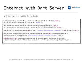 (c) BestSolution.at - Licensed under Creative Commons Attribution-NonCommerical-ShareAlike 3.0
‣ Interaction with Java Code
Interact with Dart Server
DartServerFactory serverFactory = Util.lookupService(DartServerFactory.class); 
DartServer server = serverFactory.getServer("server"); 
ServiceAnalysis analysisService = server.getService(ServiceAnalysis.class); 
ServiceCompletion completionService = server.getService(ServiceCompletion.class); 
analysisService.setAnalysisRoots(new String[] {"/Users/tomschindl/dart-samples/"}, new String[0], null);
 
Registration proposalRegistration = completionService.results(this::handleHandleResults); 
completionService.getSuggestions("/Users/tomschindl/dart-samples/test.dart", 367); 
 
private static void handleHandleResults(CompletionResultsNotification notification) { 
Stream.of(notification.getResults()).forEach( c -> System.err.println(c.getCompletion())); 
}
 