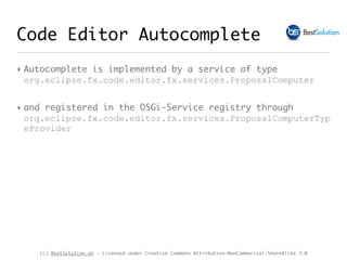 (c) BestSolution.at - Licensed under Creative Commons Attribution-NonCommerical-ShareAlike 3.0
Code Editor Autocomplete
‣ Autocomplete is implemented by a service of type
org.eclipse.fx.code.editor.fx.services.ProposalComputer
‣ and registered in the OSGi-Service registry through
org.eclipse.fx.code.editor.fx.services.ProposalComputerTyp
eProvider
 