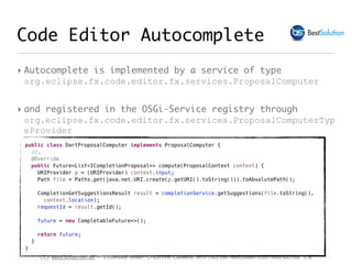 (c) BestSolution.at - Licensed under Creative Commons Attribution-NonCommerical-ShareAlike 3.0
Code Editor Autocomplete
‣ Autocomplete is implemented by a service of type
org.eclipse.fx.code.editor.fx.services.ProposalComputer
‣ and registered in the OSGi-Service registry through
org.eclipse.fx.code.editor.fx.services.ProposalComputerTyp
eProvider
public class DartProposalComputer implements ProposalComputer {
//…
@Override
public Future<List<ICompletionProposal>> compute(ProposalContext context) {
URIProvider p = (URIProvider) context.input;
Path file = Paths.get(java.net.URI.create(p.getURI().toString())).toAbsolutePath();
CompletionGetSuggestionsResult result = completionService.getSuggestions(file.toString(),
context.location);
requestId = result.getId();
future = new CompletableFuture<>();
return future;
}
}
 