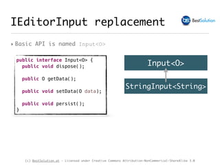 (c) BestSolution.at - Licensed under Creative Commons Attribution-NonCommerical-ShareAlike 3.0
IEditorInput replacement
‣ Basic API is named Input<O>
public interface Input<O> {
public void dispose();
public O getData();
public void setData(O data);
public void persist();
}
Input<O>
StringInput<String>
 