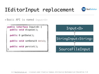 (c) BestSolution.at - Licensed under Creative Commons Attribution-NonCommerical-ShareAlike 3.0
IEditorInput replacement
‣ Basic API is named Input<O>
public interface Input<O> {
public void dispose();
public O getData();
public void setData(O data);
public void persist();
}
Input<O>
StringInput<String>
SourceFileInput
 