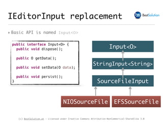 (c) BestSolution.at - Licensed under Creative Commons Attribution-NonCommerical-ShareAlike 3.0
IEditorInput replacement
‣ Basic API is named Input<O>
public interface Input<O> {
public void dispose();
public O getData();
public void setData(O data);
public void persist();
}
Input<O>
StringInput<String>
SourceFileInput
NIOSourceFile EFSSourceFile
 