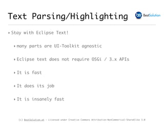 (c) BestSolution.at - Licensed under Creative Commons Attribution-NonCommerical-ShareAlike 3.0
Text Parsing/Highlighting
‣ Stay with Eclipse Text!
‣ many parts are UI-Toolkit agnostic
‣ Eclipse text does not require OSGi / 3.x APIs
‣ It is fast
‣ It does its job
‣ It is insanely fast
 